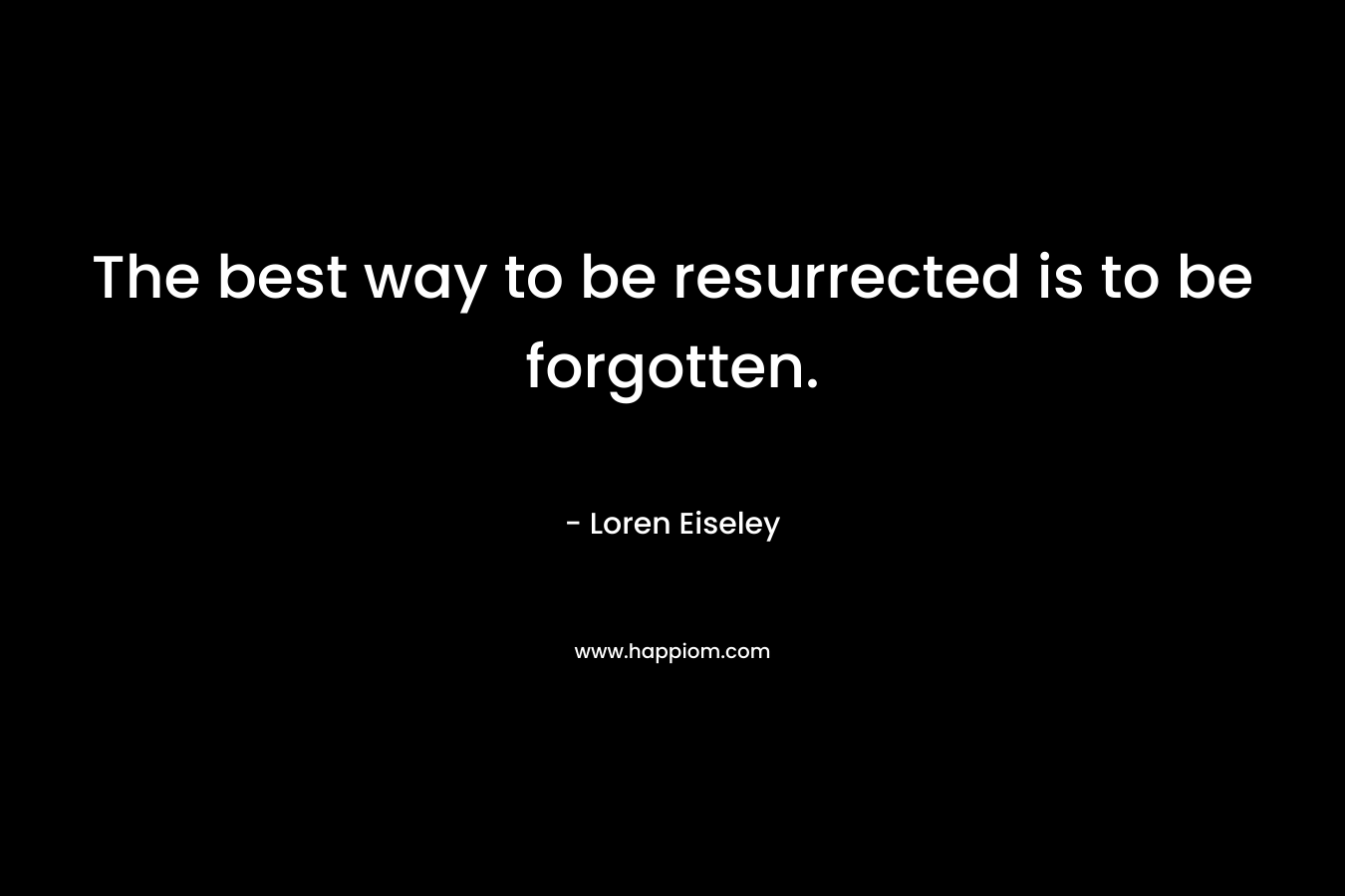 The best way to be resurrected is to be forgotten. – Loren Eiseley