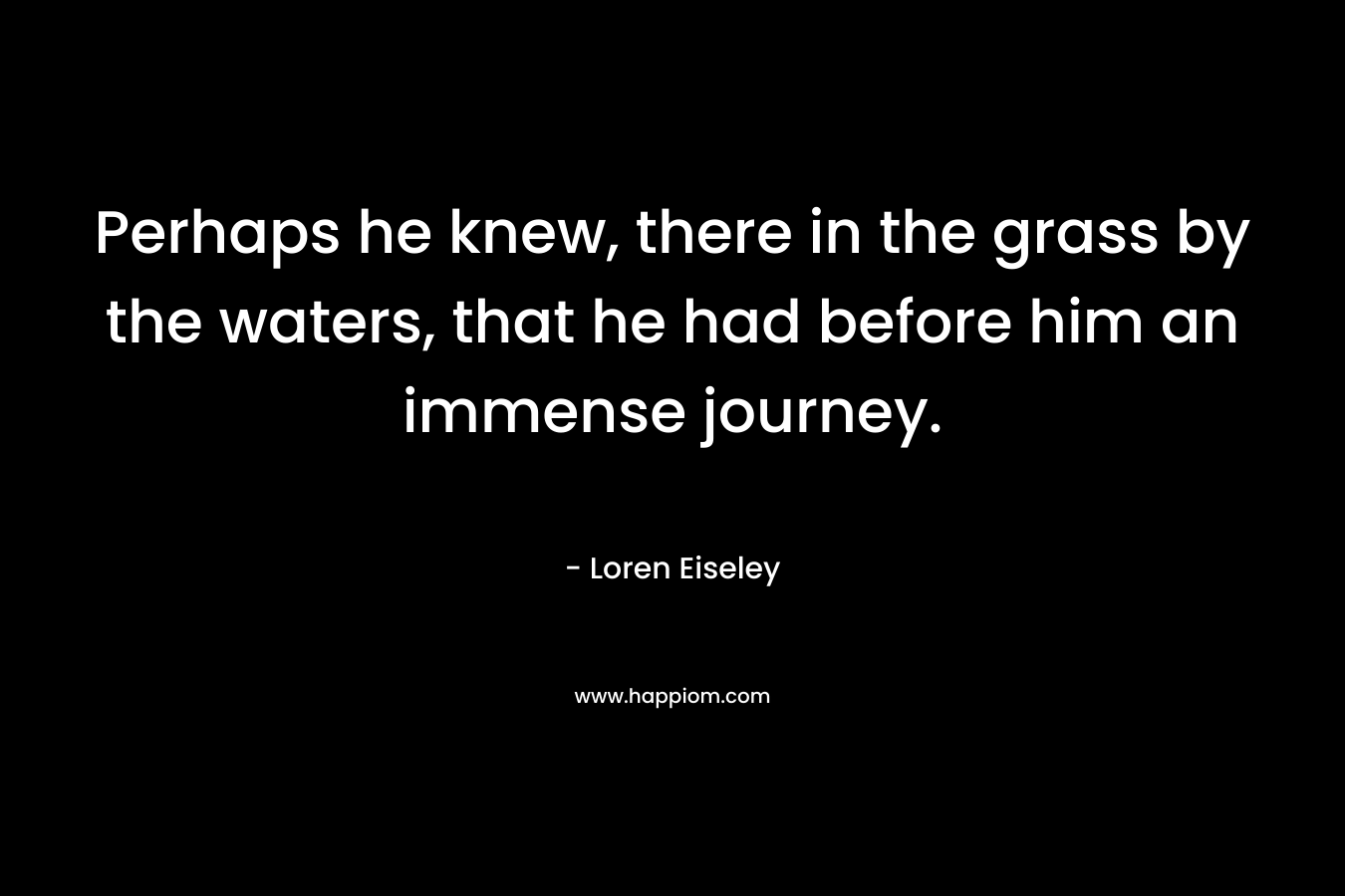 Perhaps he knew, there in the grass by the waters, that he had before him an immense journey. – Loren Eiseley