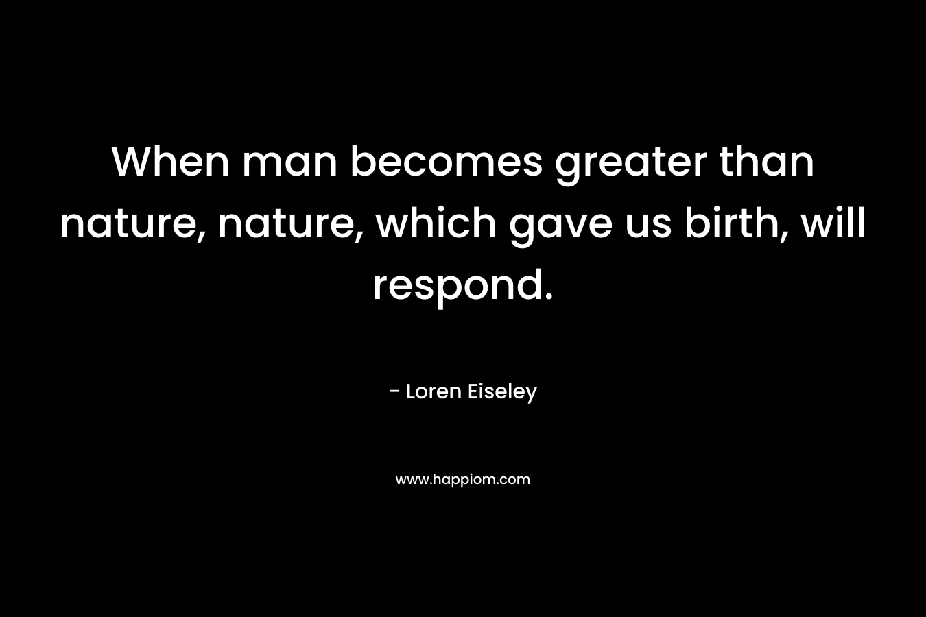 When man becomes greater than nature, nature, which gave us birth, will respond. – Loren Eiseley