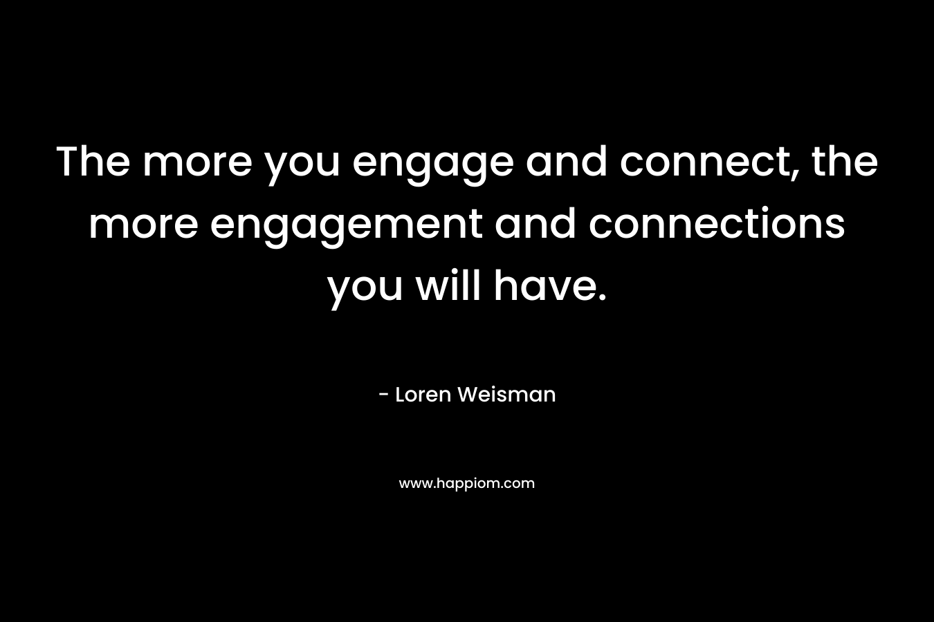 The more you engage and connect, the more engagement and connections you will have. – Loren Weisman