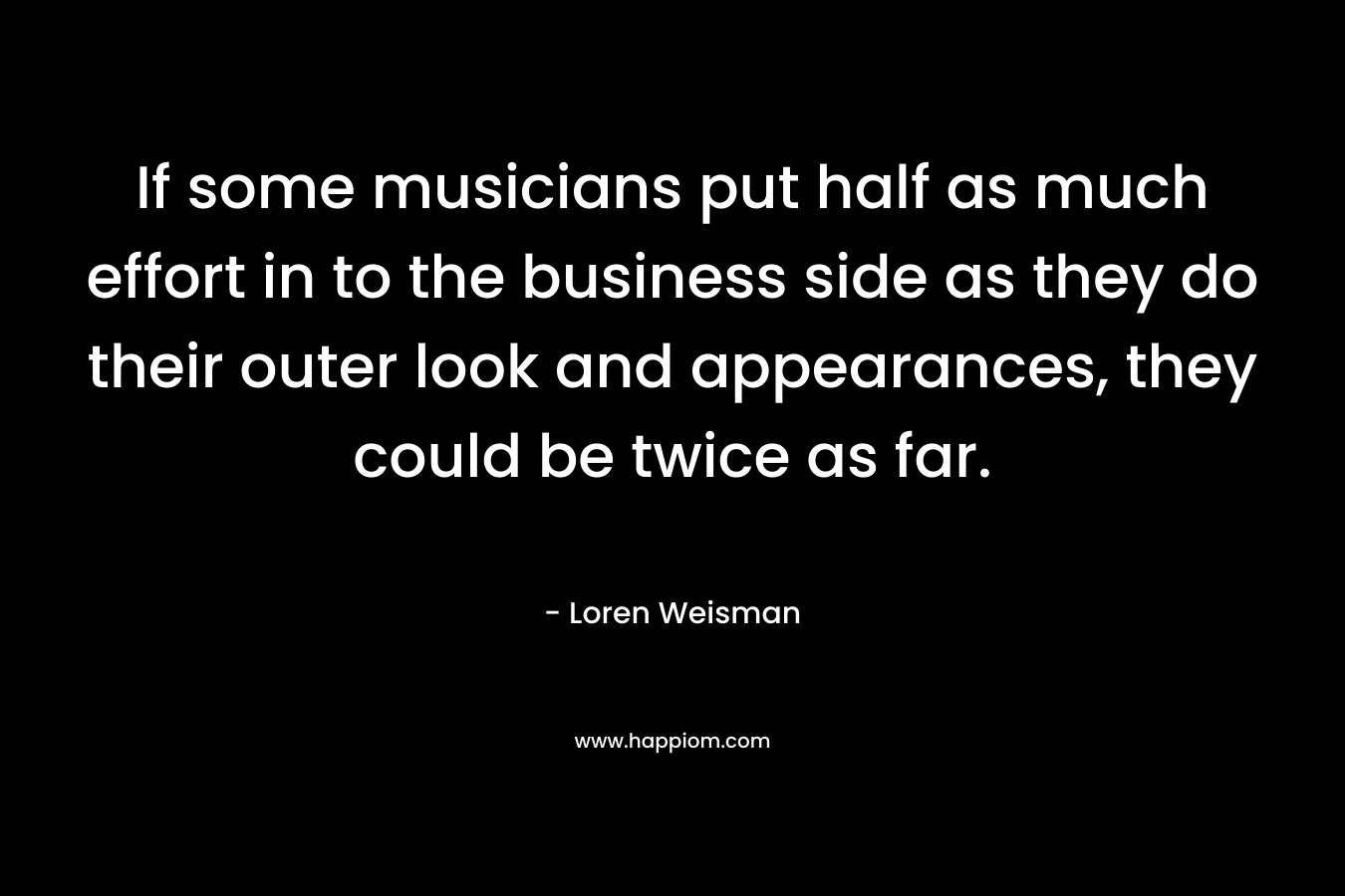 If some musicians put half as much effort in to the business side as they do their outer look and appearances, they could be twice as far. – Loren Weisman