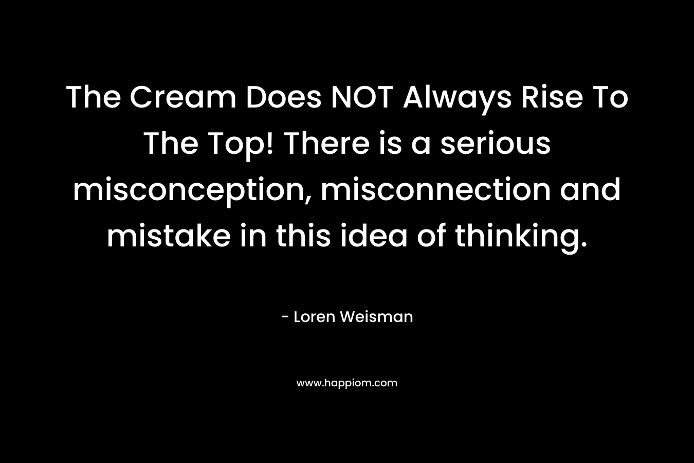 The Cream Does NOT Always Rise To The Top! There is a serious misconception, misconnection and mistake in this idea of thinking. – Loren Weisman
