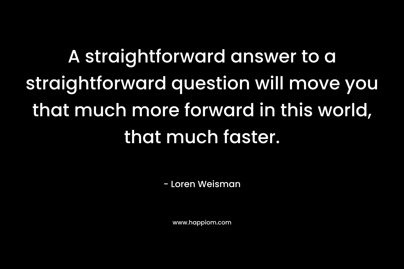 A straightforward answer to a straightforward question will move you that much more forward in this world, that much faster. – Loren Weisman