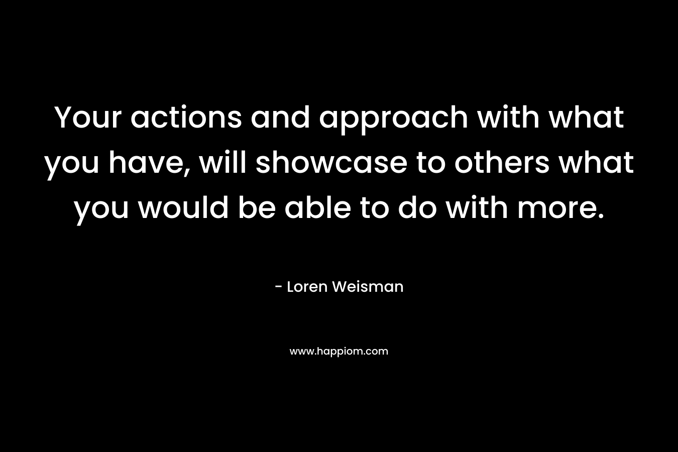 Your actions and approach with what you have, will showcase to others what you would be able to do with more. – Loren Weisman