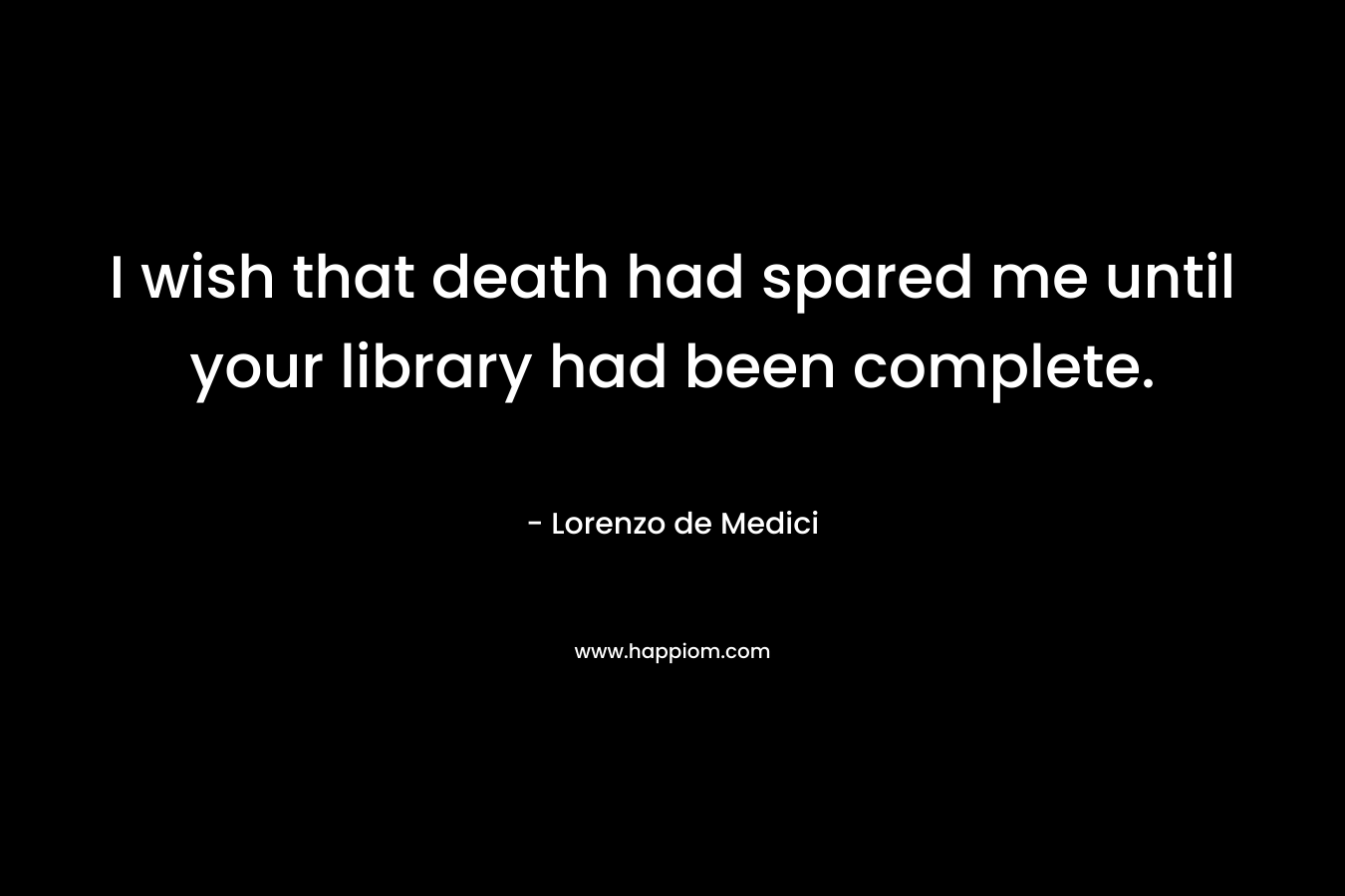 I wish that death had spared me until your library had been complete. – Lorenzo de Medici