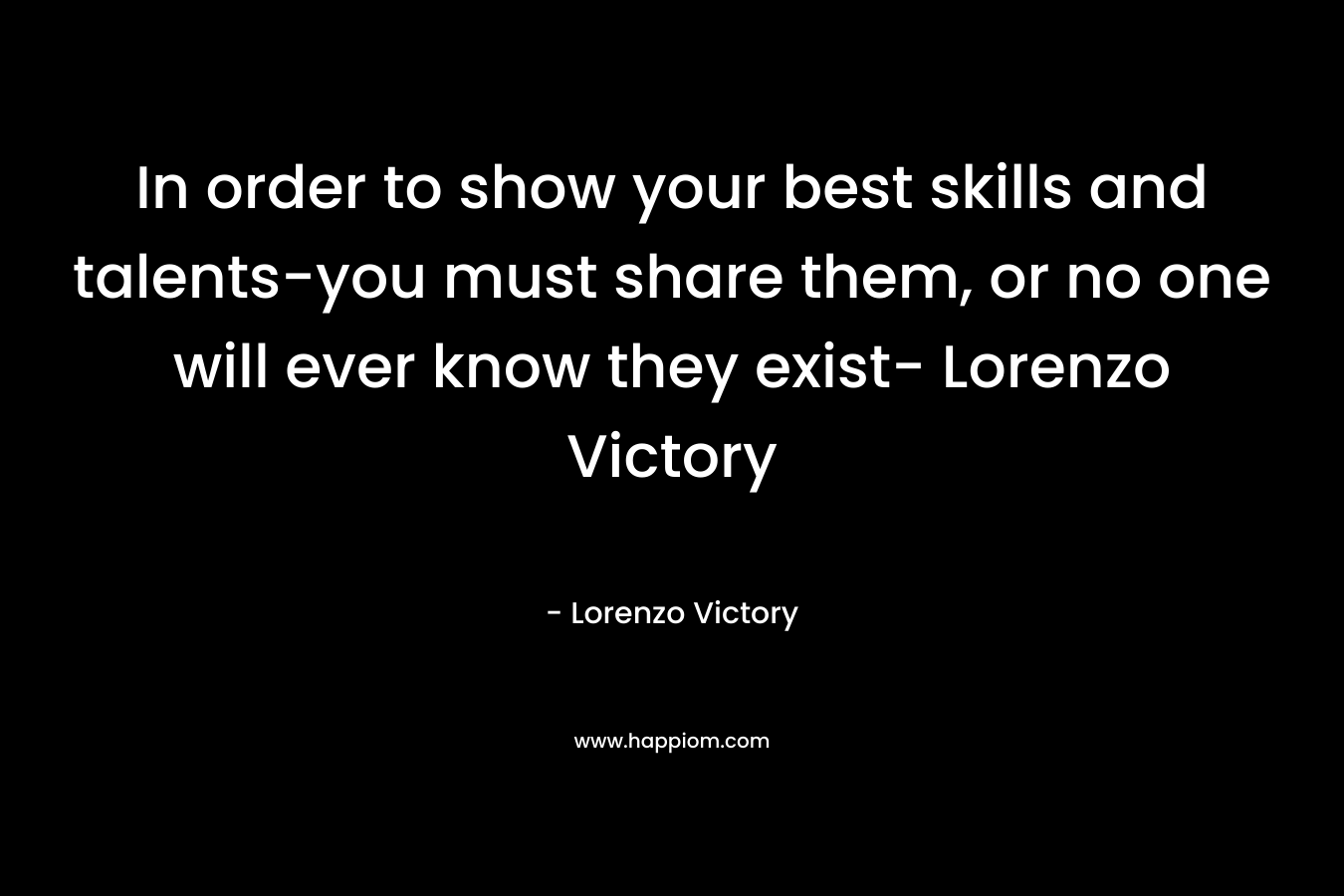 In order to show your best skills and talents-you must share them, or no one will ever know they exist- Lorenzo Victory