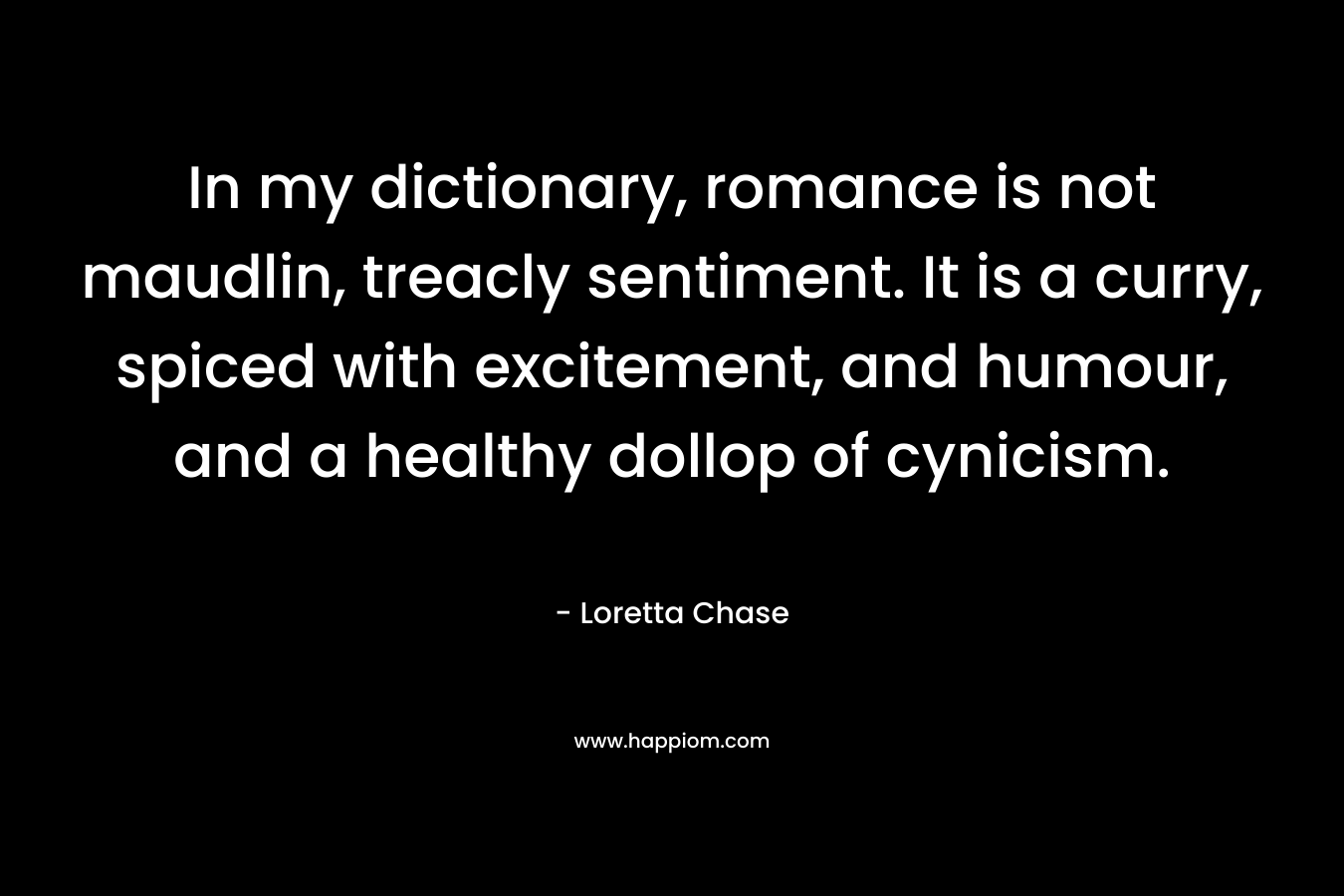 In my dictionary, romance is not maudlin, treacly sentiment. It is a curry, spiced with excitement, and humour, and a healthy dollop of cynicism. – Loretta Chase