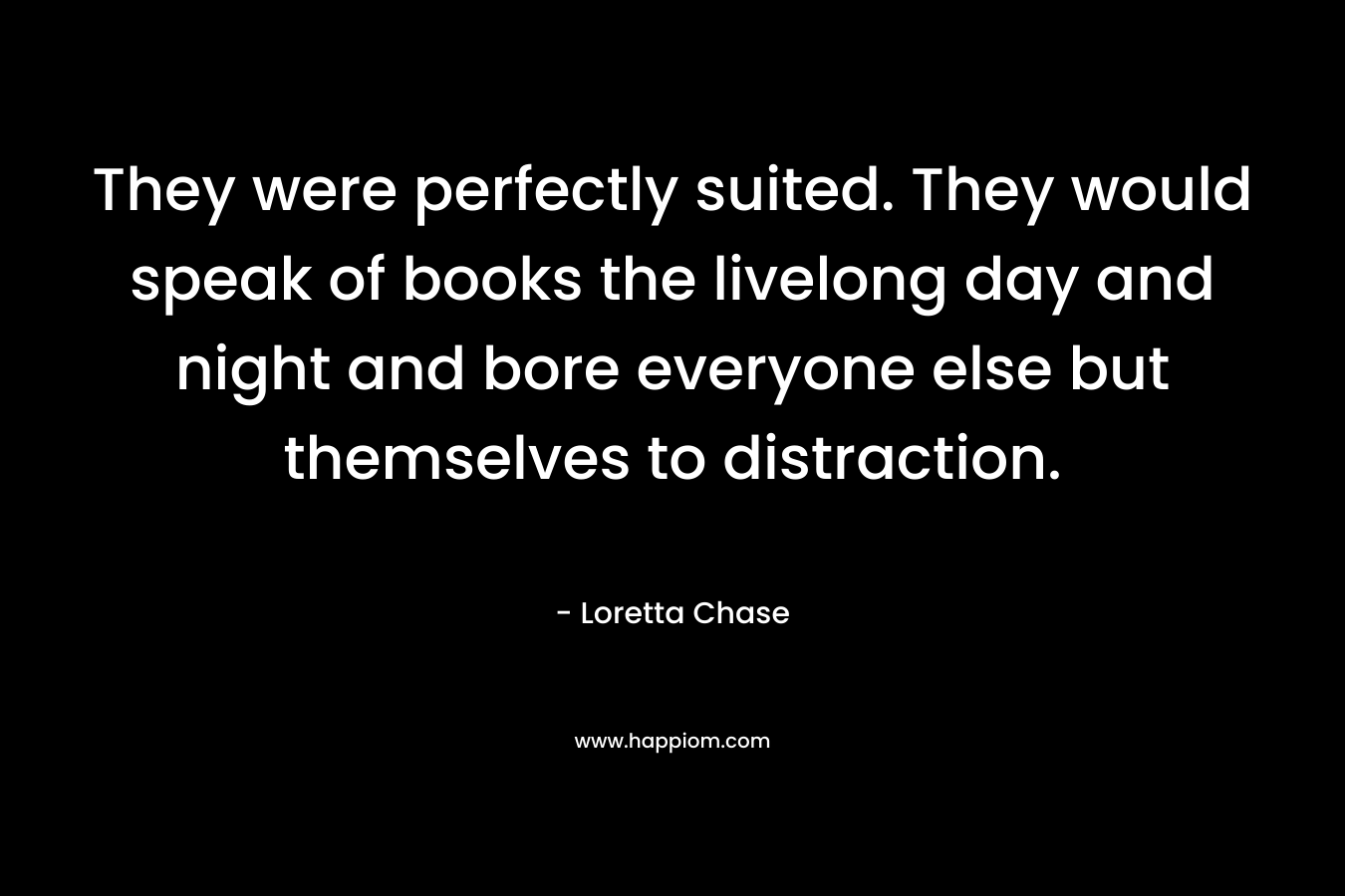 They were perfectly suited. They would speak of books the livelong day and night and bore everyone else but themselves to distraction. – Loretta Chase