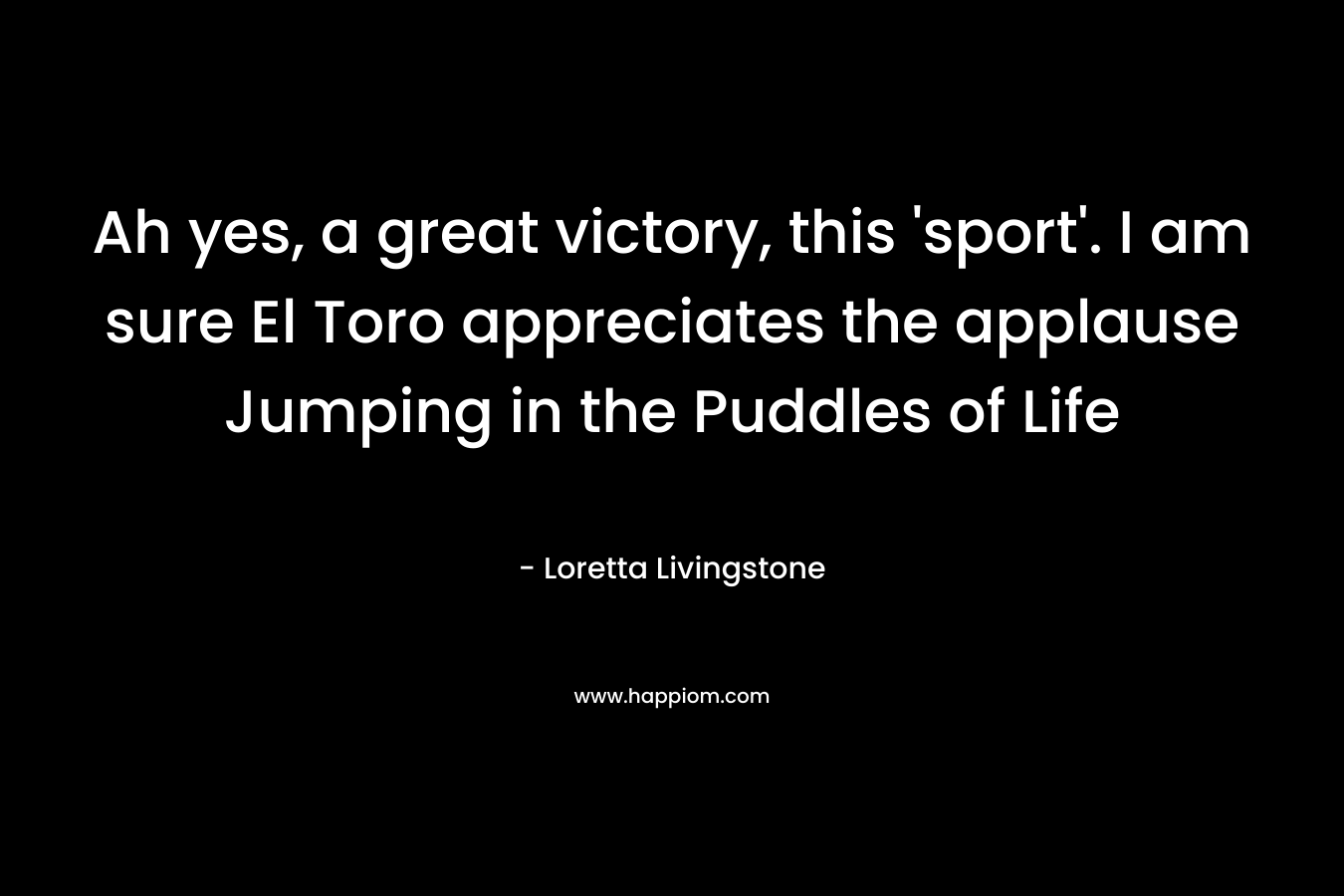 Ah yes, a great victory, this ‘sport’. I am sure El Toro appreciates the applause Jumping in the Puddles of Life – Loretta Livingstone
