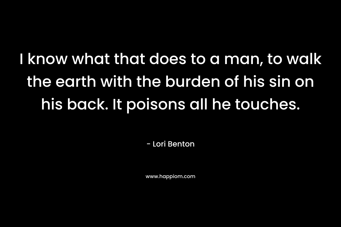 I know what that does to a man, to walk the earth with the burden of his sin on his back. It poisons all he touches.