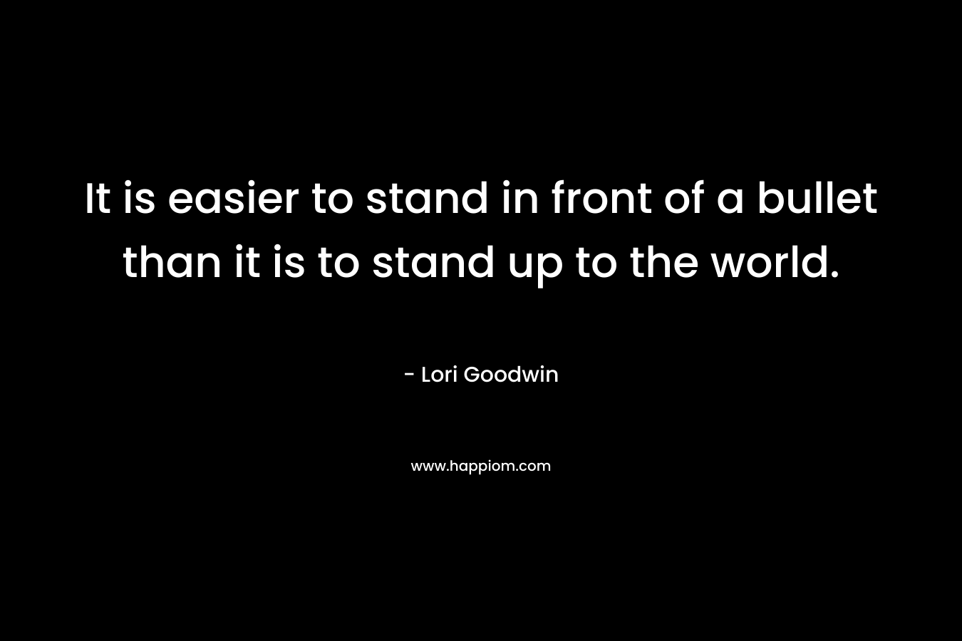 It is easier to stand in front of a bullet than it is to stand up to the world. – Lori Goodwin