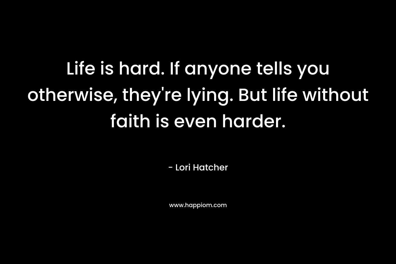 Life is hard. If anyone tells you otherwise, they’re lying. But life without faith is even harder. – Lori Hatcher