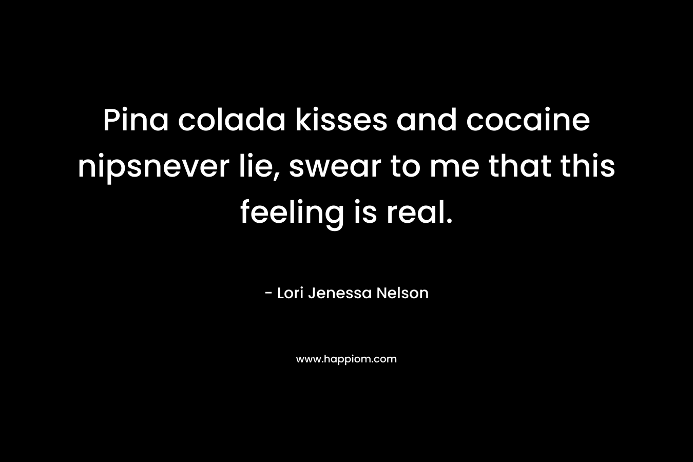 Pina colada kisses and cocaine nipsnever lie, swear to me that this feeling is real. – Lori Jenessa Nelson