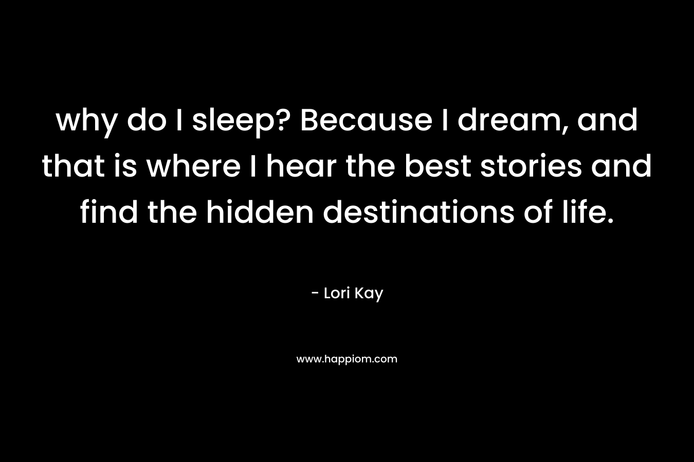 why do I sleep? Because I dream, and that is where I hear the best stories and find the hidden destinations of life.
