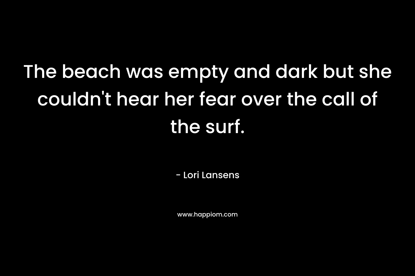 The beach was empty and dark but she couldn’t hear her fear over the call of the surf. – Lori Lansens