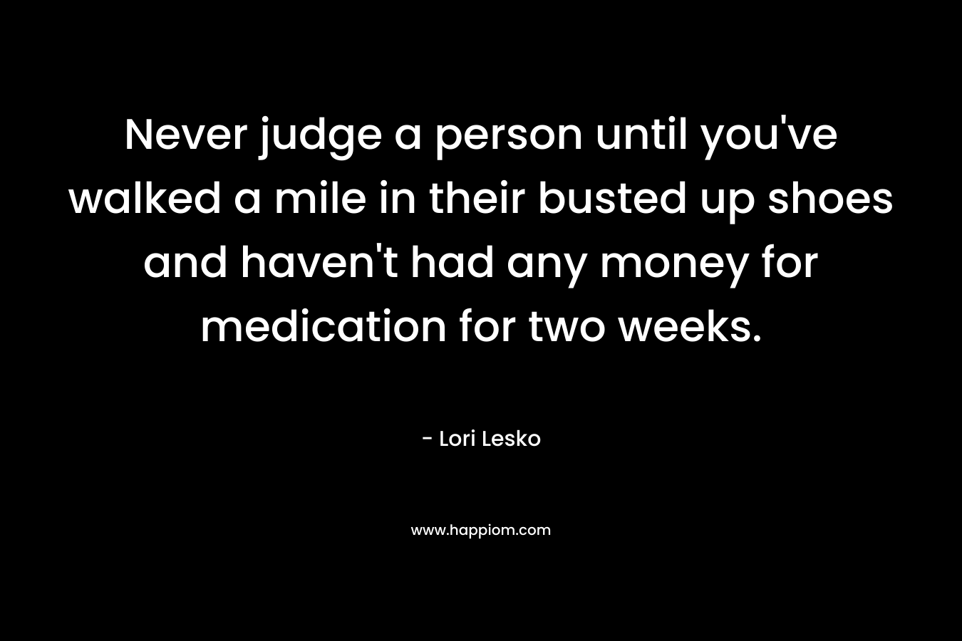 Never judge a person until you've walked a mile in their busted up shoes and haven't had any money for medication for two weeks.