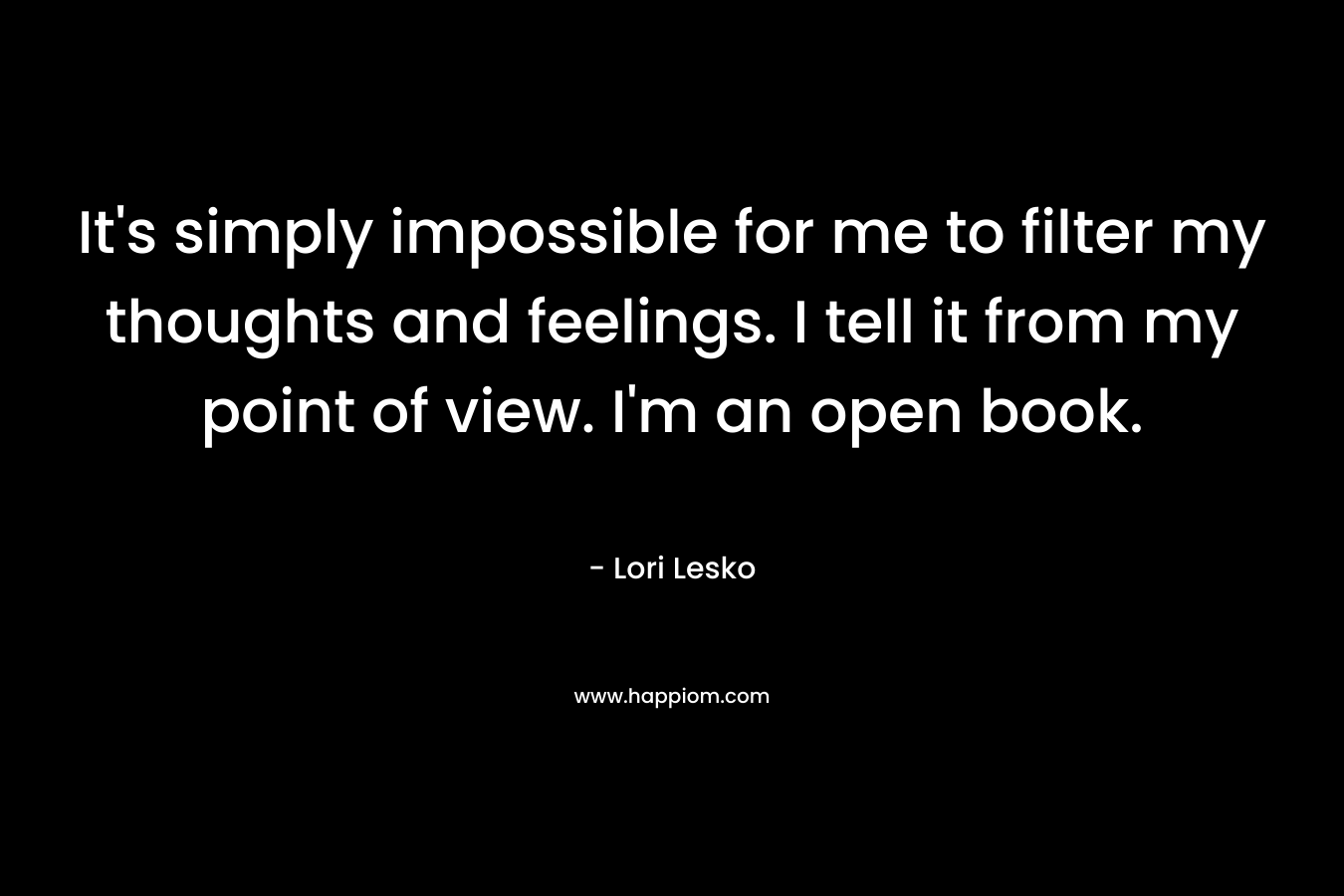 It’s simply impossible for me to filter my thoughts and feelings. I tell it from my point of view. I’m an open book. – Lori Lesko
