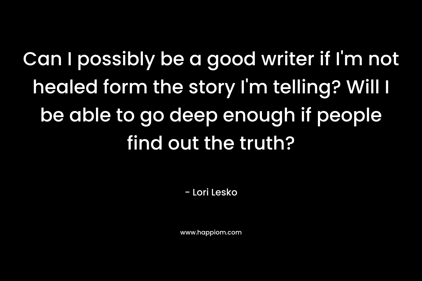 Can I possibly be a good writer if I’m not healed form the story I’m telling? Will I be able to go deep enough if people find out the truth? – Lori Lesko
