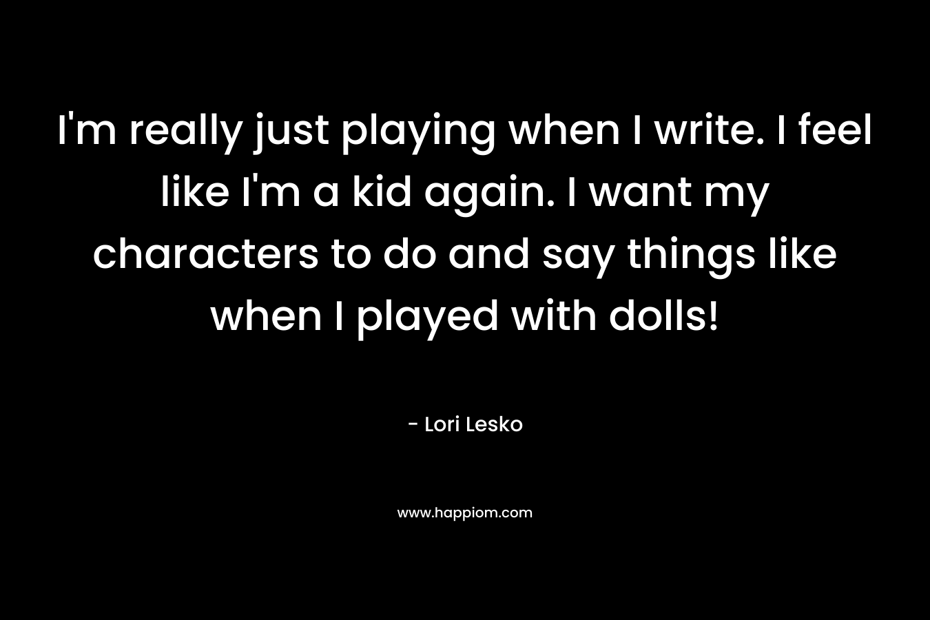 I'm really just playing when I write. I feel like I'm a kid again. I want my characters to do and say things like when I played with dolls!