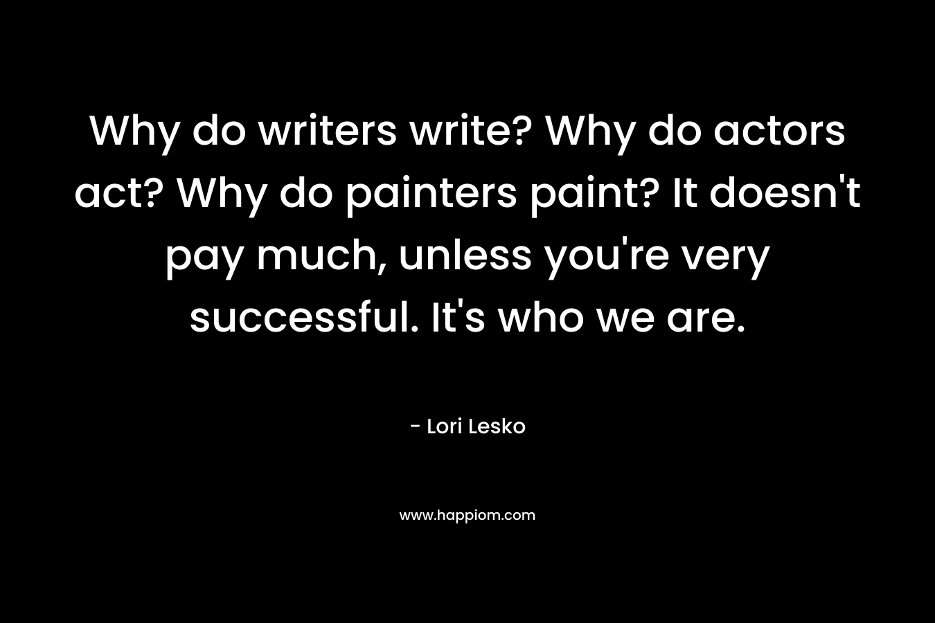 Why do writers write? Why do actors act? Why do painters paint? It doesn’t pay much, unless you’re very successful. It’s who we are. – Lori Lesko