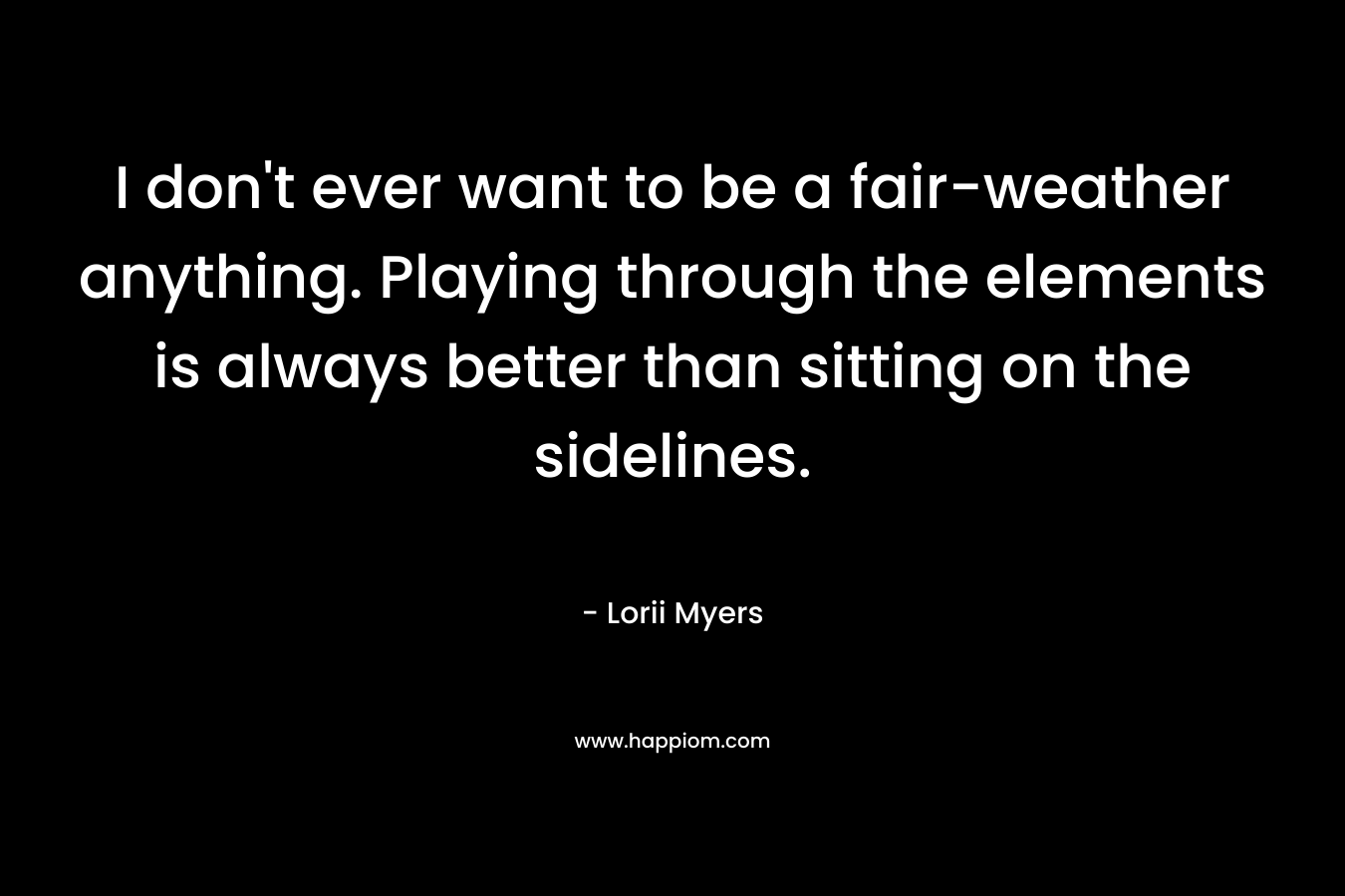 I don't ever want to be a fair-weather anything. Playing through the elements is always better than sitting on the sidelines.