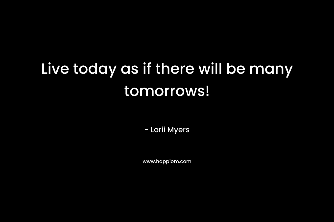 Live today as if there will be many tomorrows! – Lorii Myers