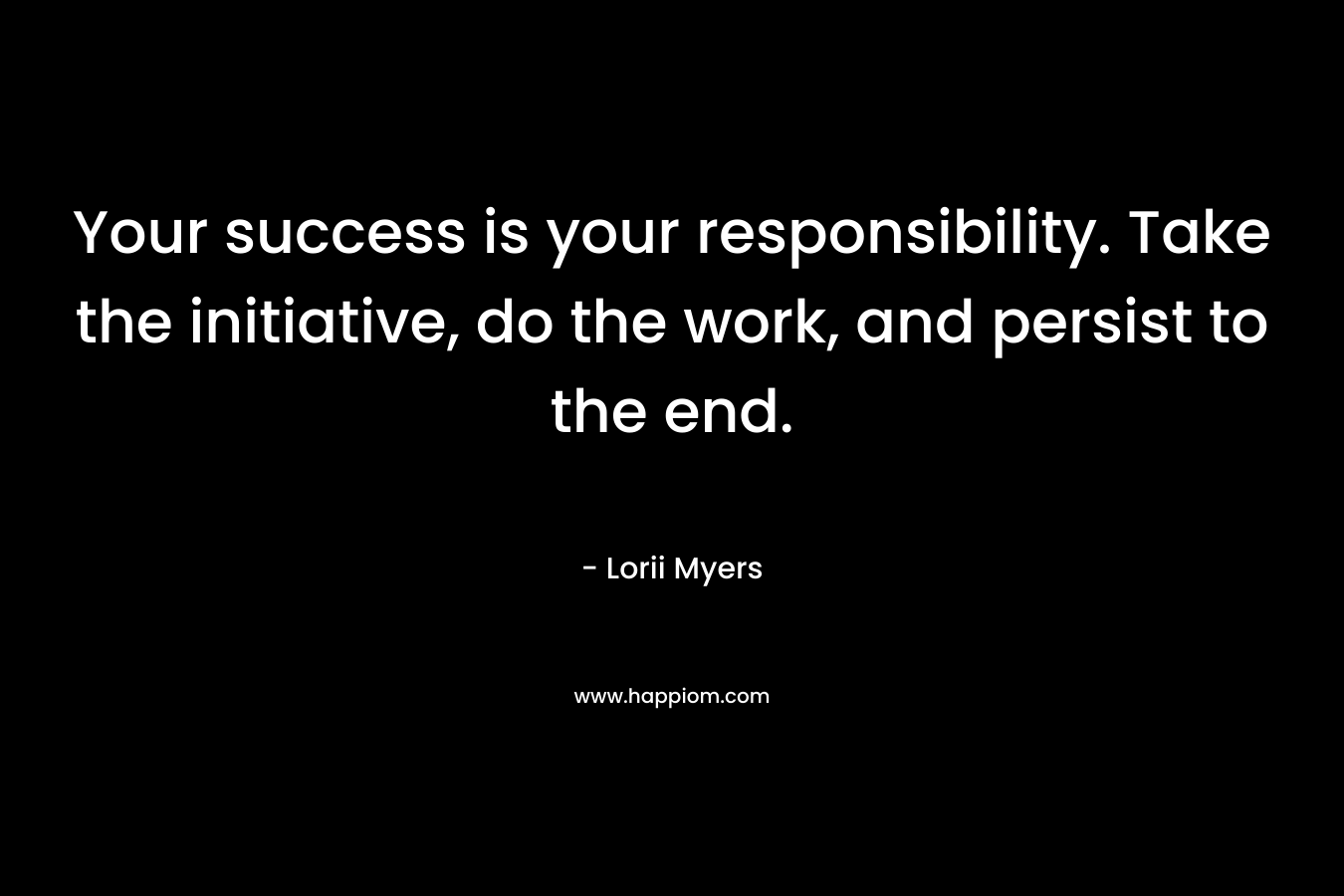 Your success is your responsibility. Take the initiative, do the work, and persist to the end. – Lorii Myers