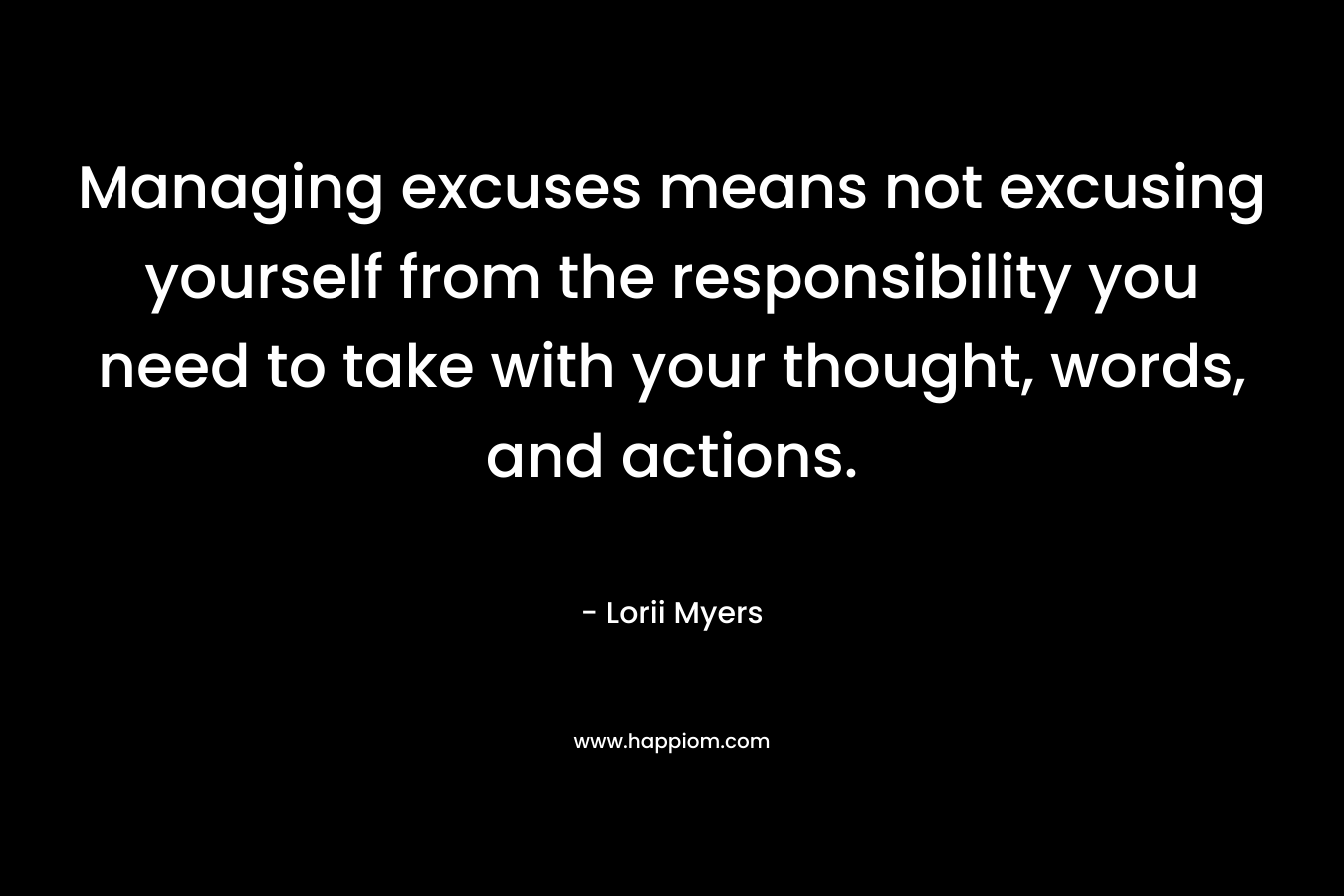Managing excuses means not excusing yourself from the responsibility you need to take with your thought, words, and actions. – Lorii Myers