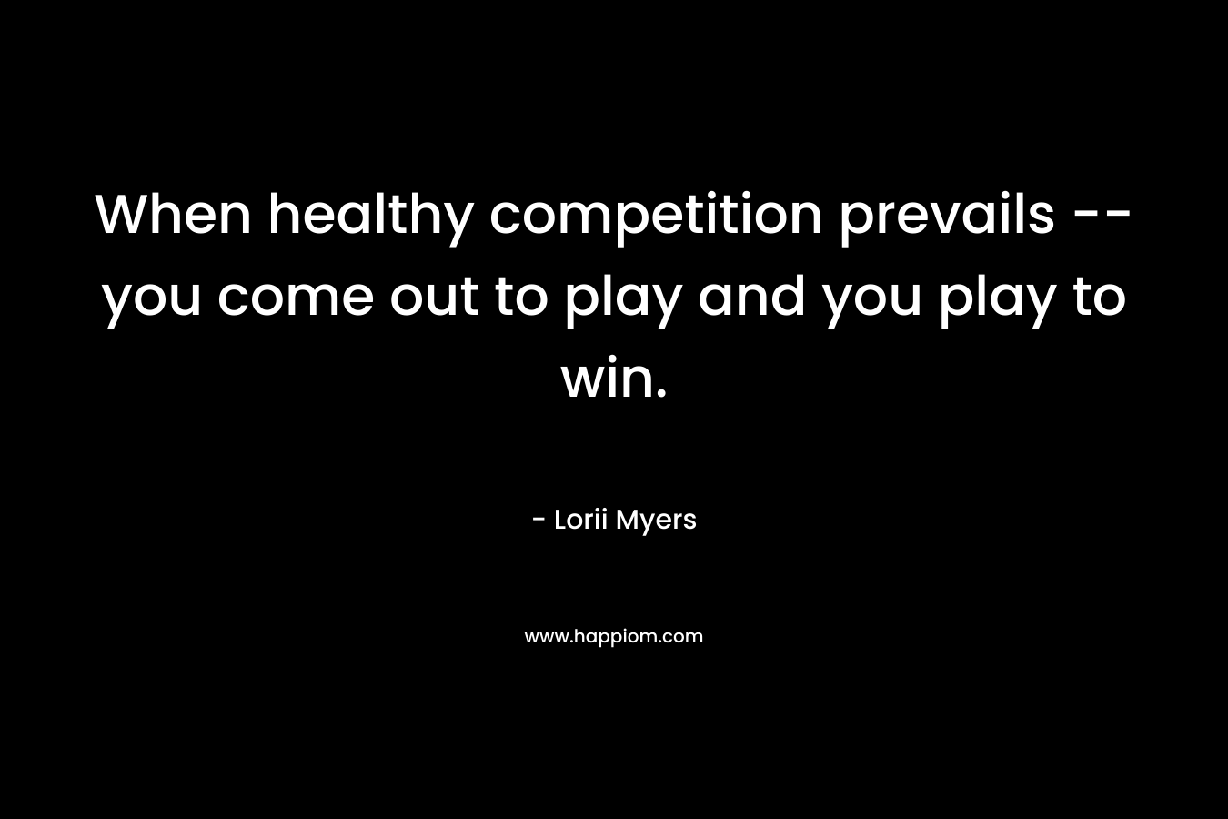When healthy competition prevails -- you come out to play and you play to win.