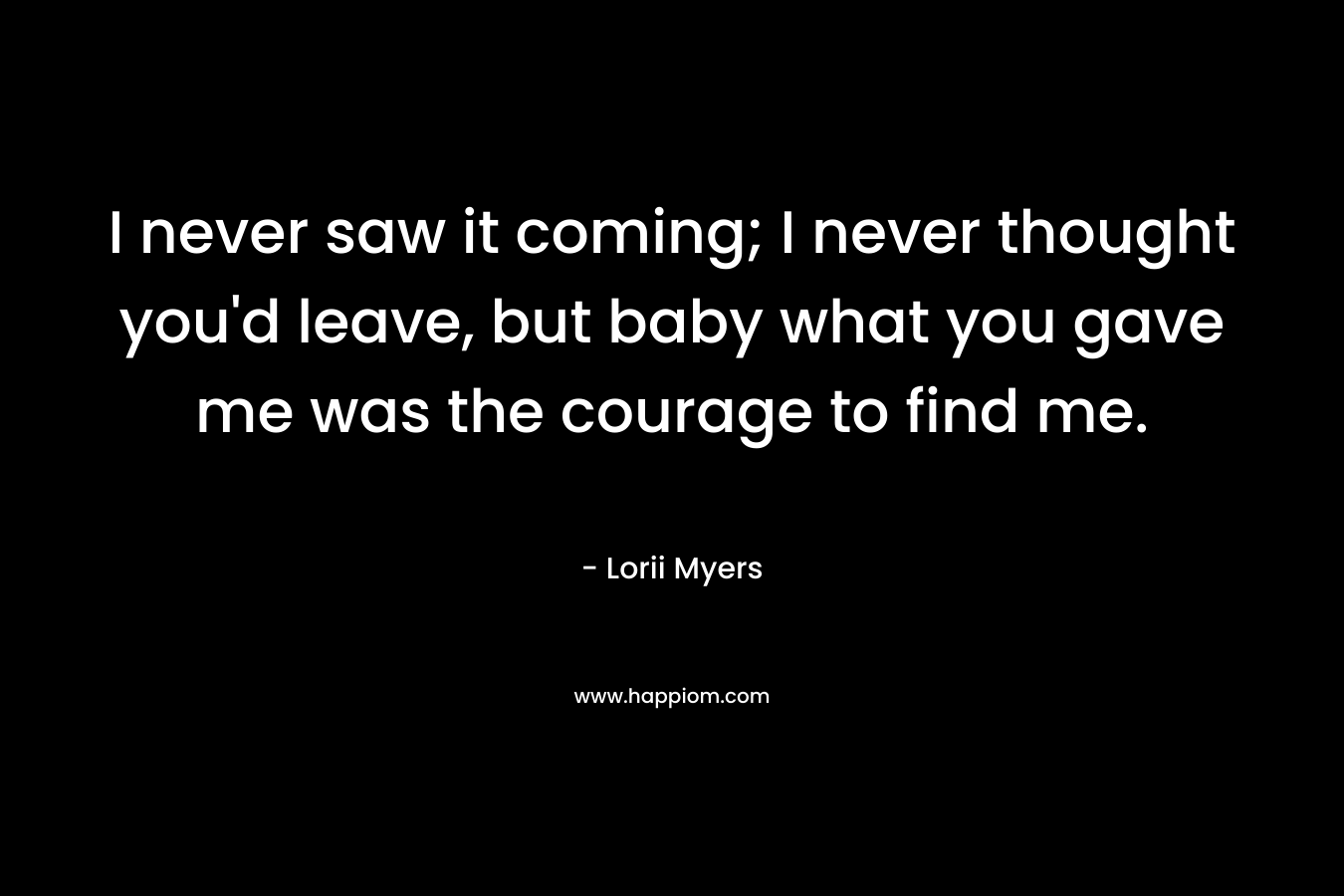 I never saw it coming; I never thought you'd leave, but baby what you gave me was the courage to find me.