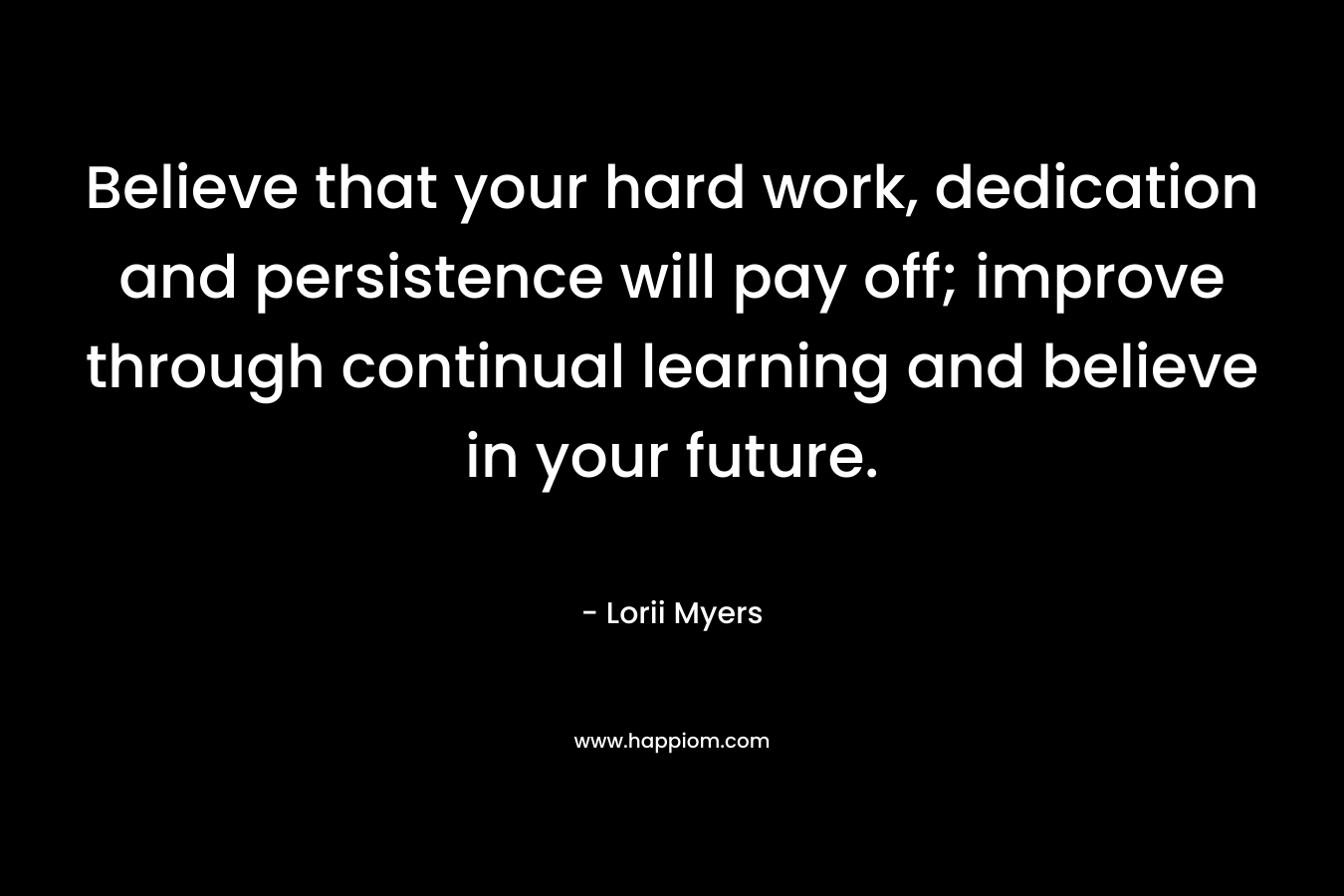 Believe that your hard work, dedication and persistence will pay off; improve through continual learning and believe in your future.