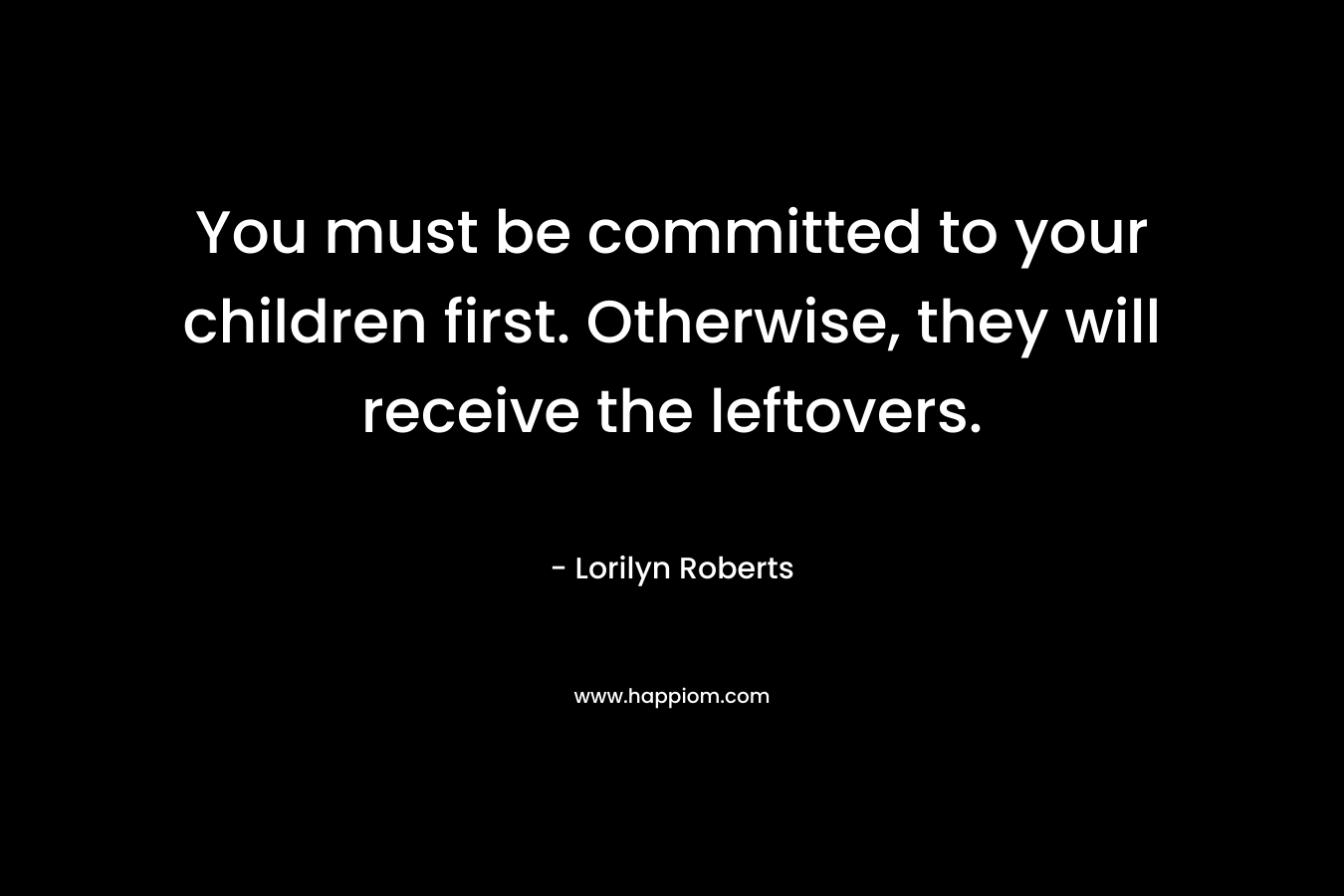 You must be committed to your children first. Otherwise, they will receive the leftovers.