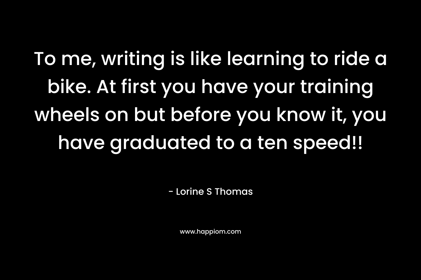 To me, writing is like learning to ride a bike. At first you have your training wheels on but before you know it, you have graduated to a ten speed!! – Lorine S Thomas