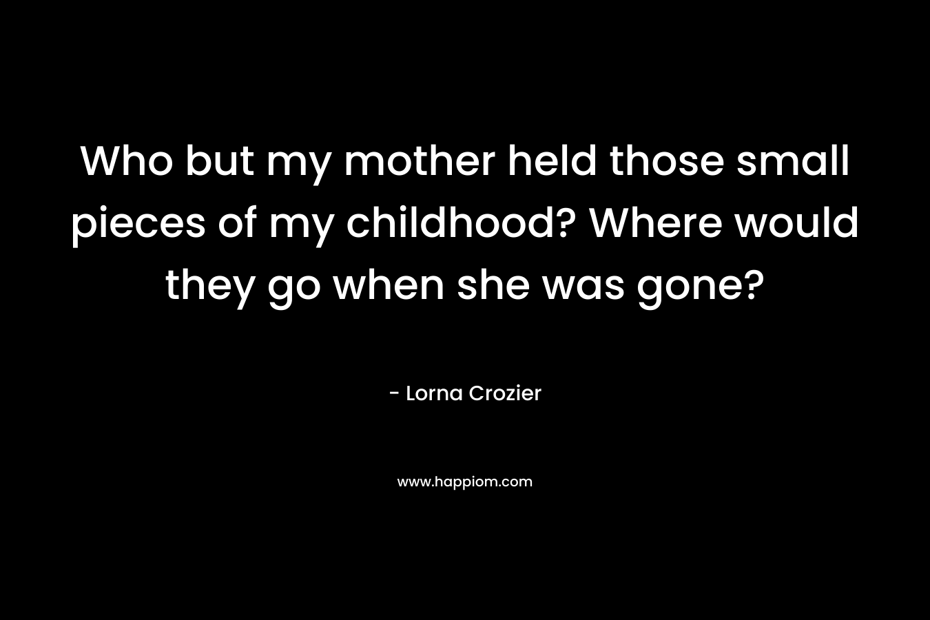 Who but my mother held those small pieces of my childhood? Where would they go when she was gone?