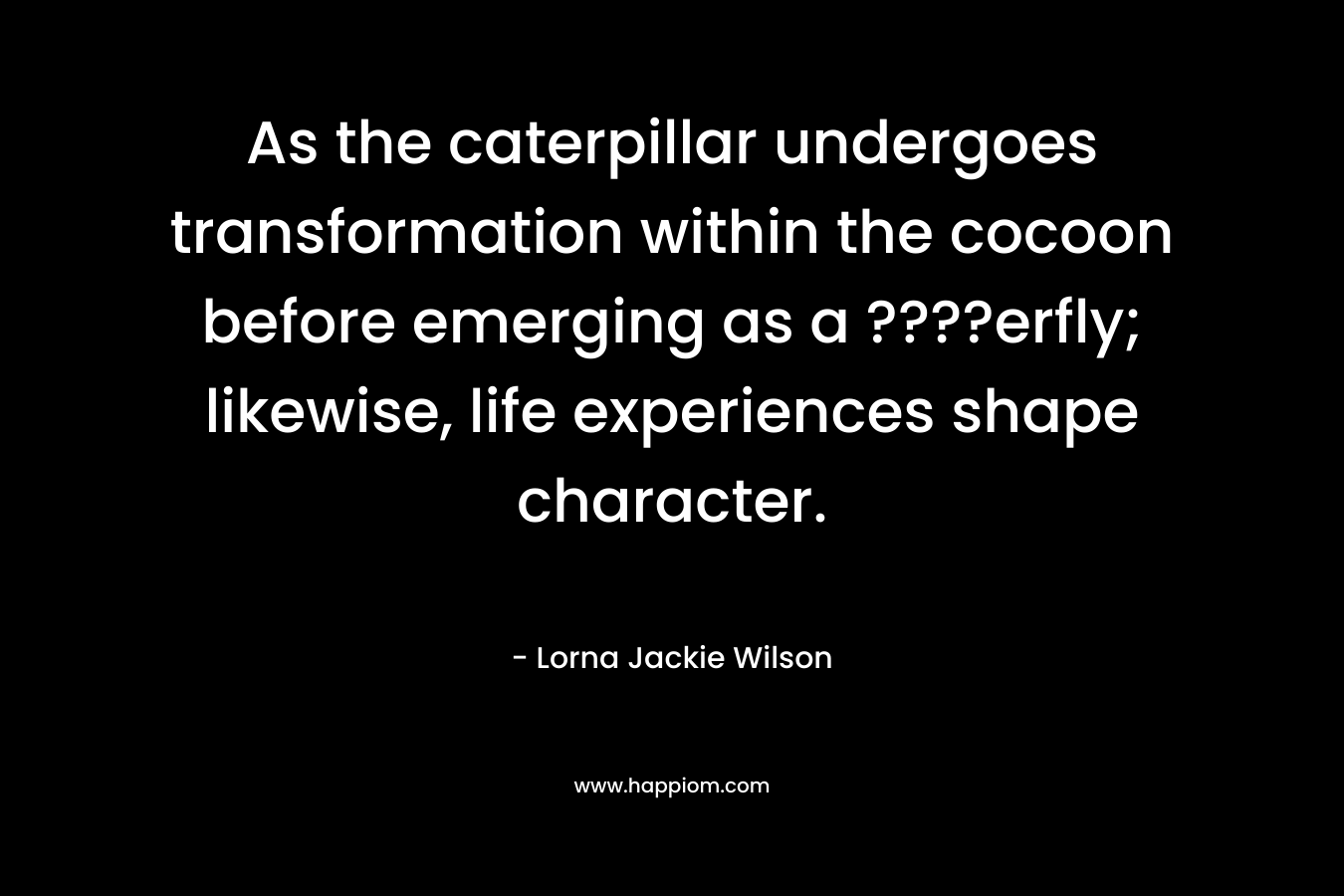 As the caterpillar undergoes transformation within the cocoon before emerging as a ????erfly; likewise, life experiences shape character. – Lorna Jackie Wilson