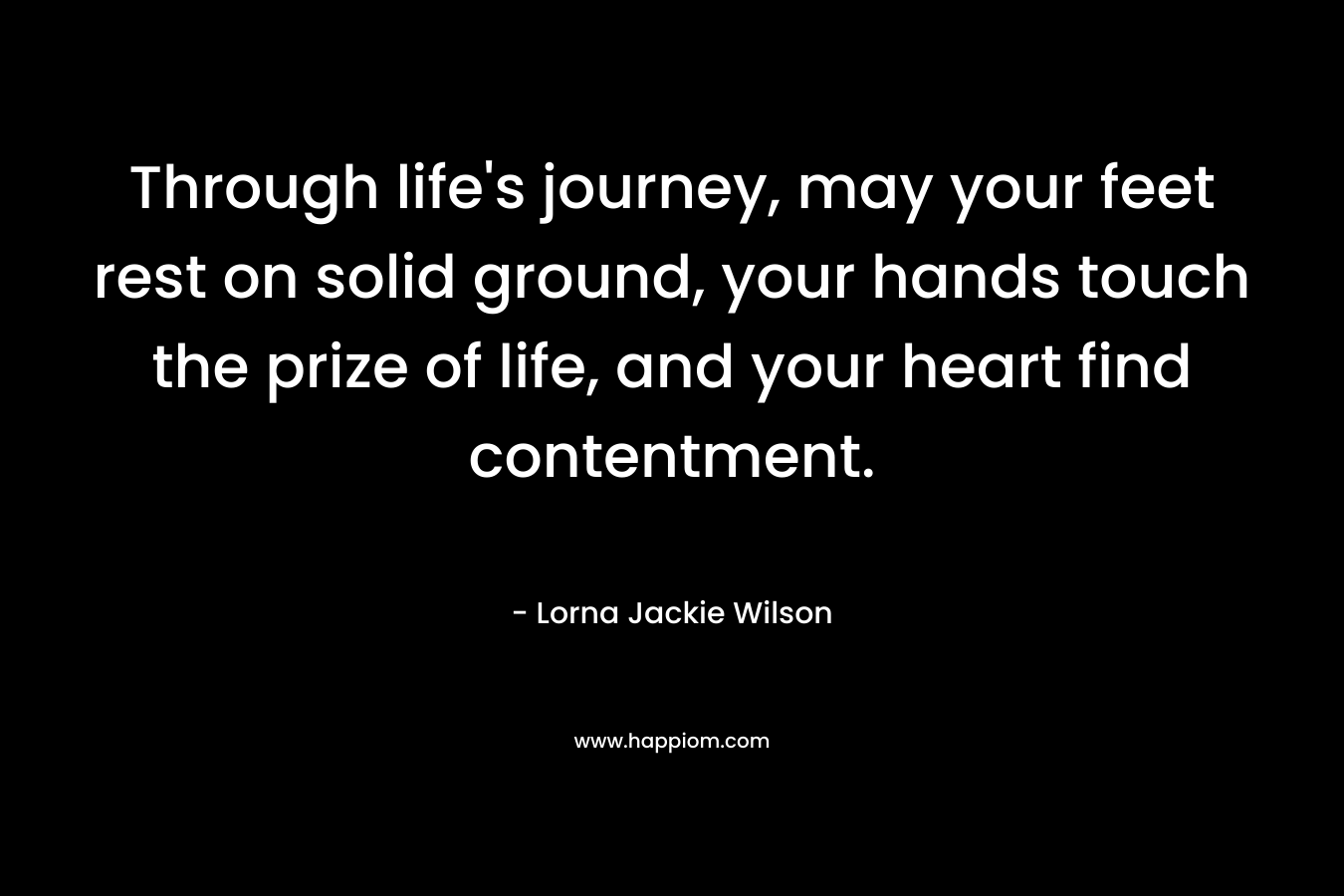 Through life’s journey, may your feet rest on solid ground, your hands touch the prize of life, and your heart find contentment. – Lorna Jackie Wilson