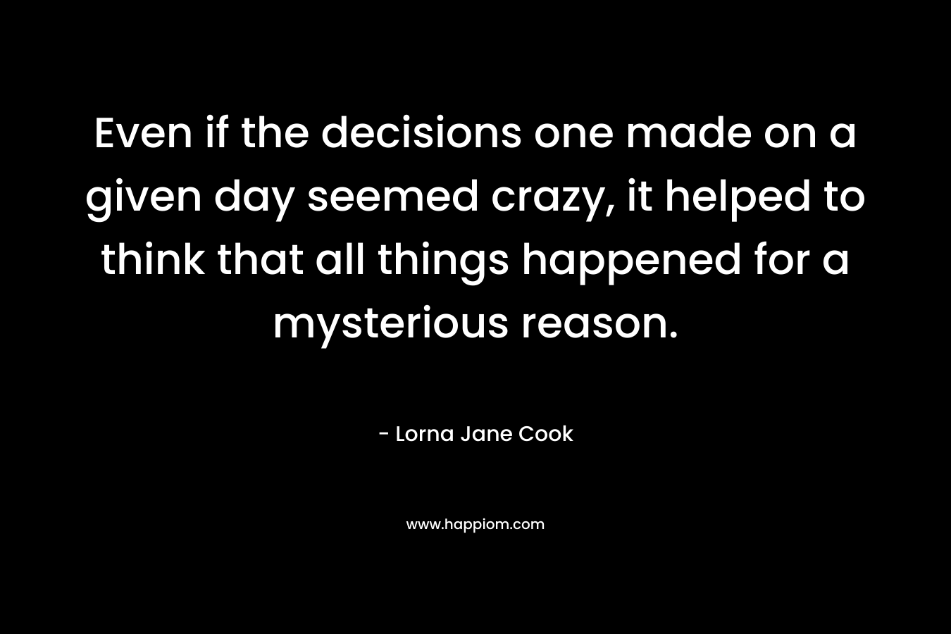 Even if the decisions one made on a given day seemed crazy, it helped to think that all things happened for a mysterious reason.