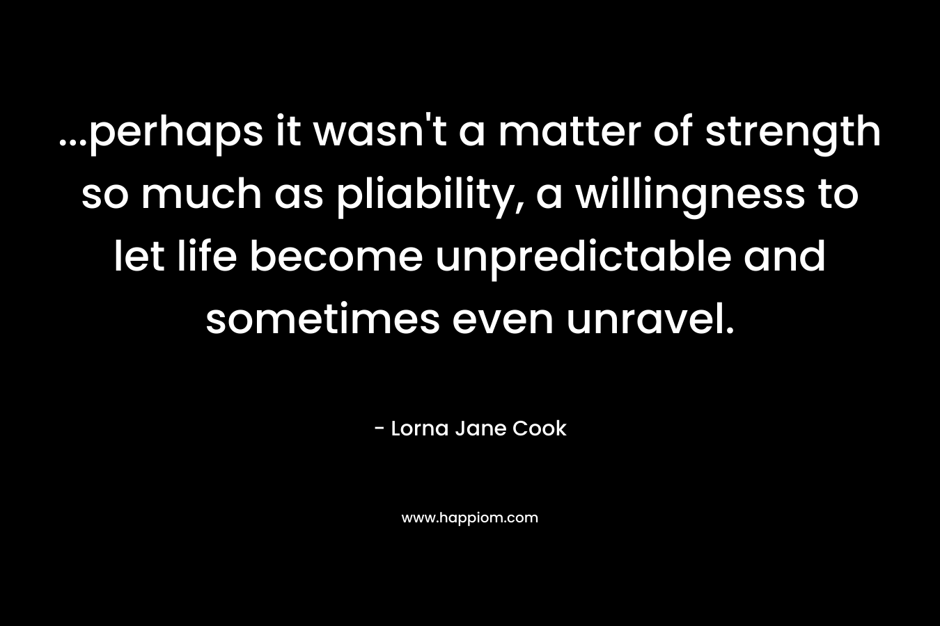 …perhaps it wasn’t a matter of strength so much as pliability, a willingness to let life become unpredictable and sometimes even unravel. – Lorna Jane Cook