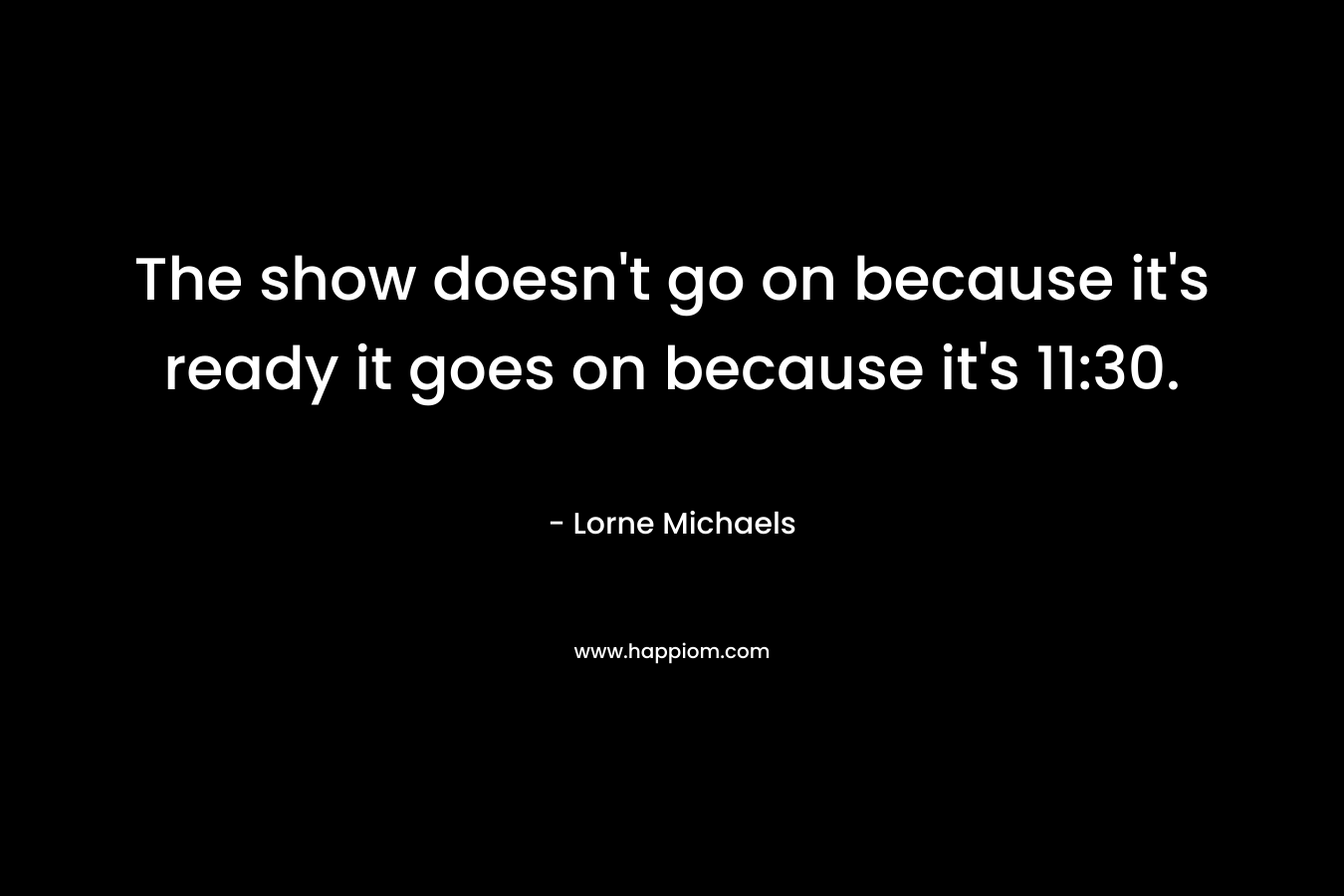 The show doesn't go on because it's ready it goes on because it's 11:30.