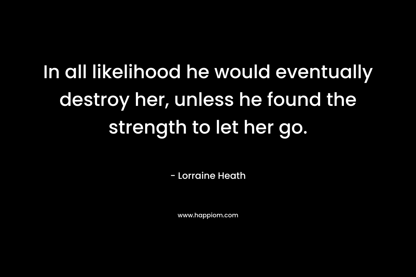 In all likelihood he would eventually destroy her, unless he found the strength to let her go.