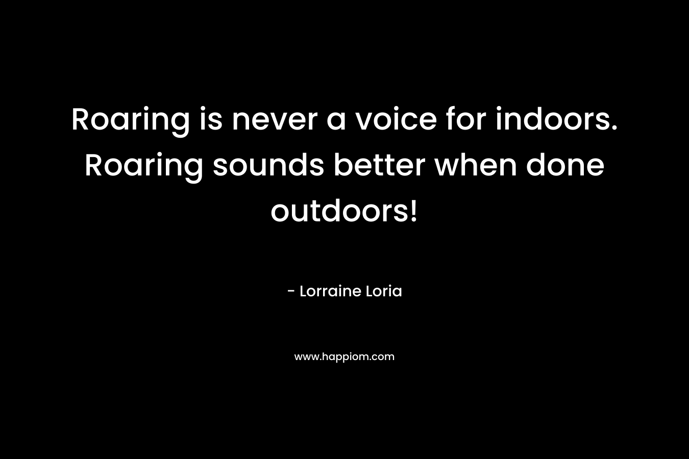 Roaring is never a voice for indoors. Roaring sounds better when done outdoors! – Lorraine Loria