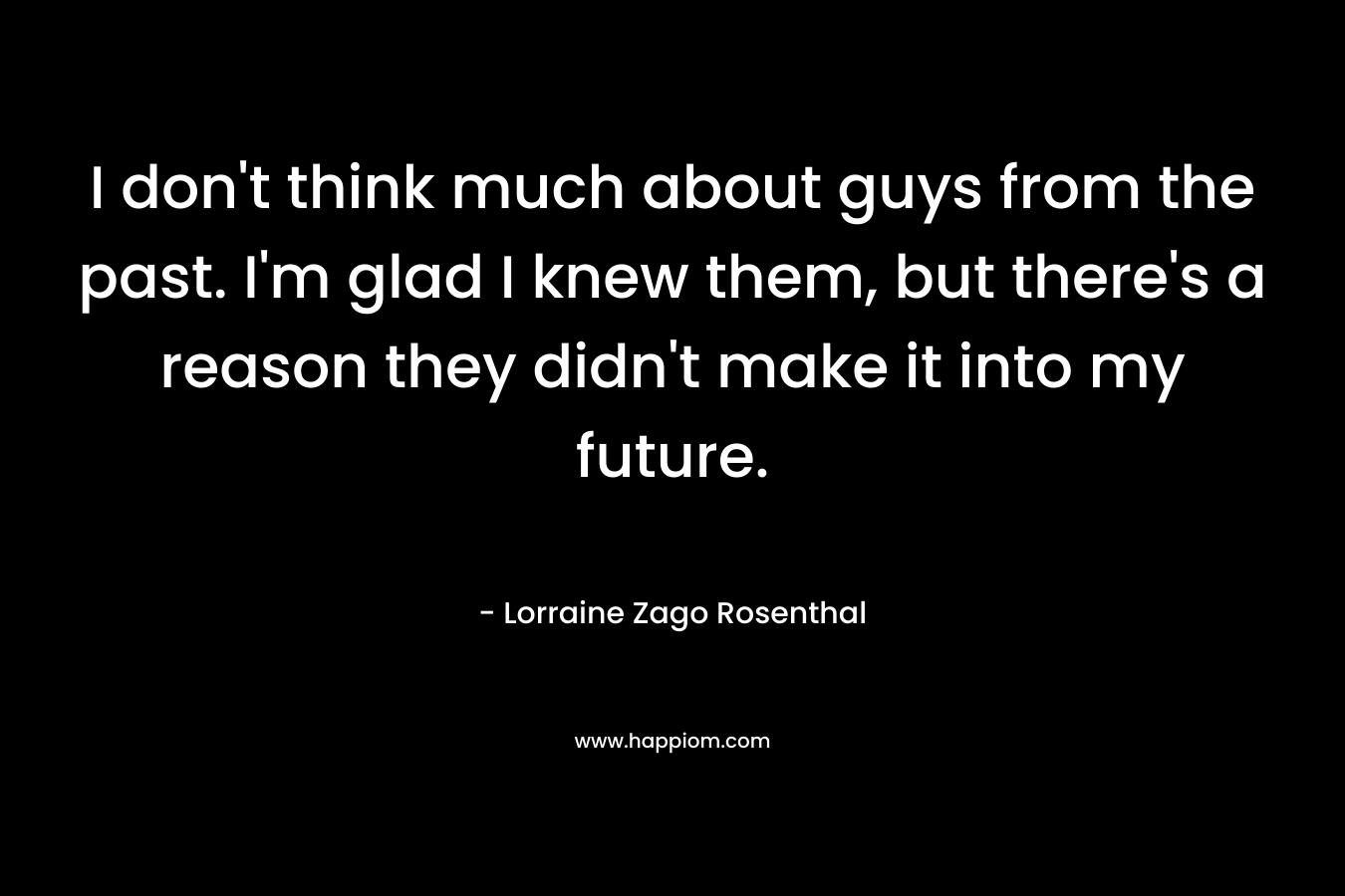 I don’t think much about guys from the past. I’m glad I knew them, but there’s a reason they didn’t make it into my future. – Lorraine Zago Rosenthal
