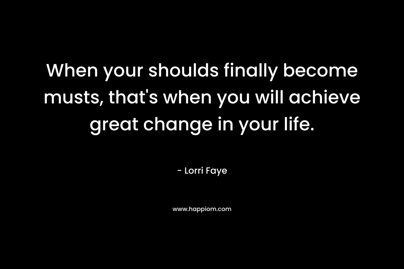 When your shoulds finally become musts, that’s when you will achieve great change in your life. – Lorri Faye