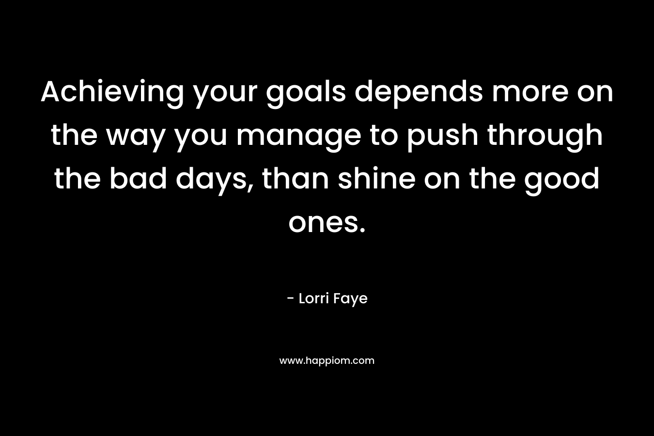 Achieving your goals depends more on the way you manage to push through the bad days, than shine on the good ones. – Lorri Faye