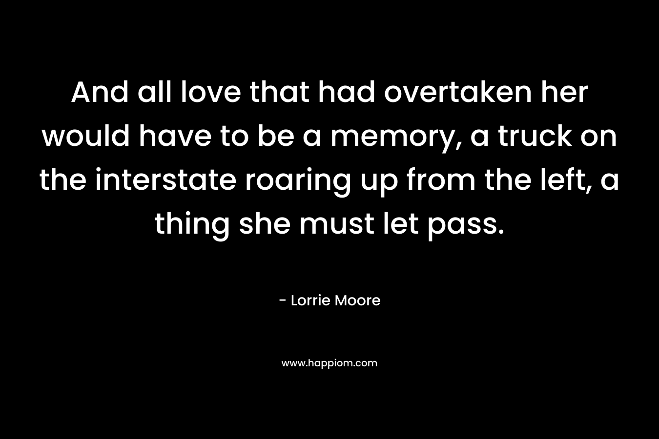 And all love that had overtaken her would have to be a memory, a truck on the interstate roaring up from the left, a thing she must let pass. – Lorrie Moore