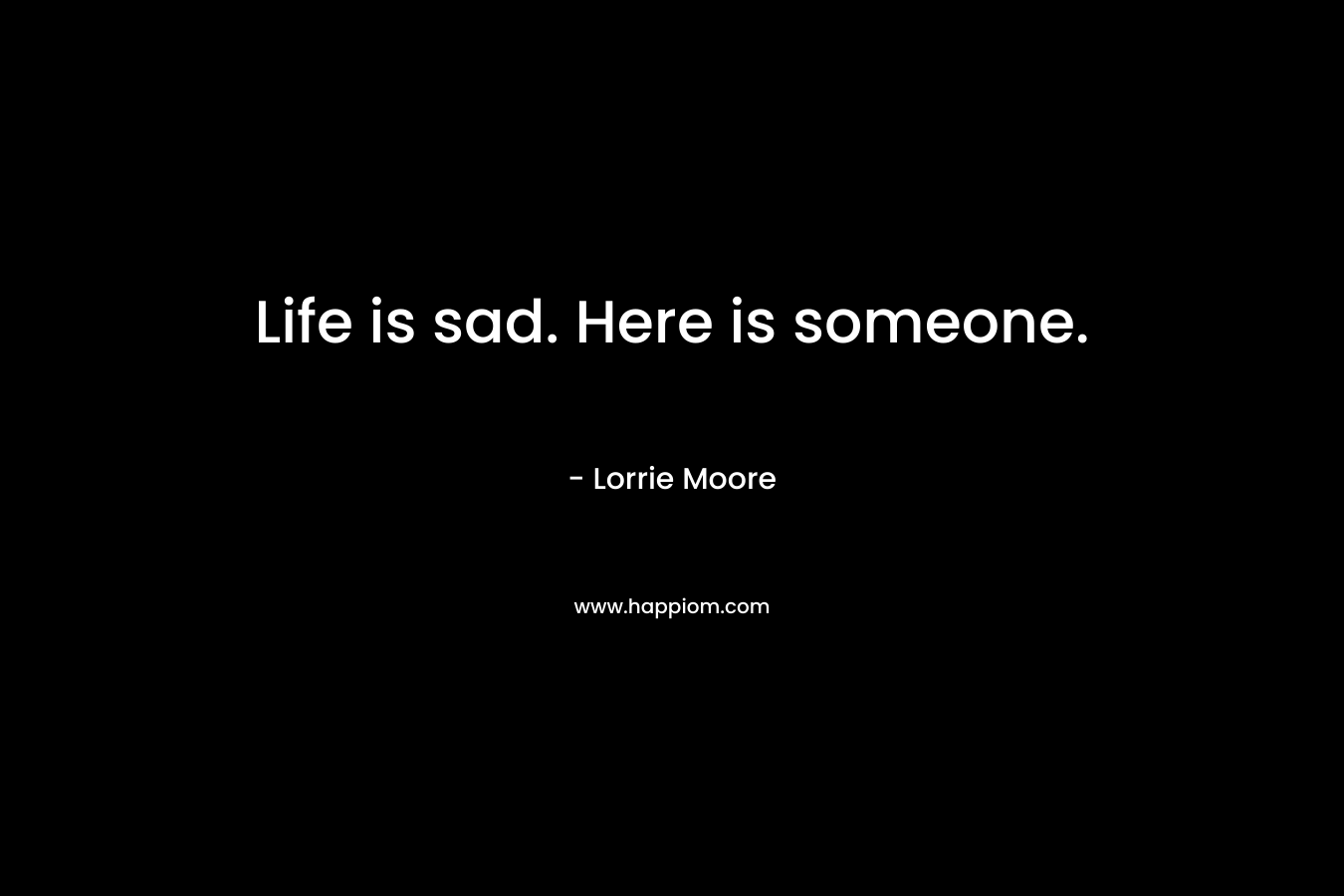 Life is sad. Here is someone. – Lorrie Moore