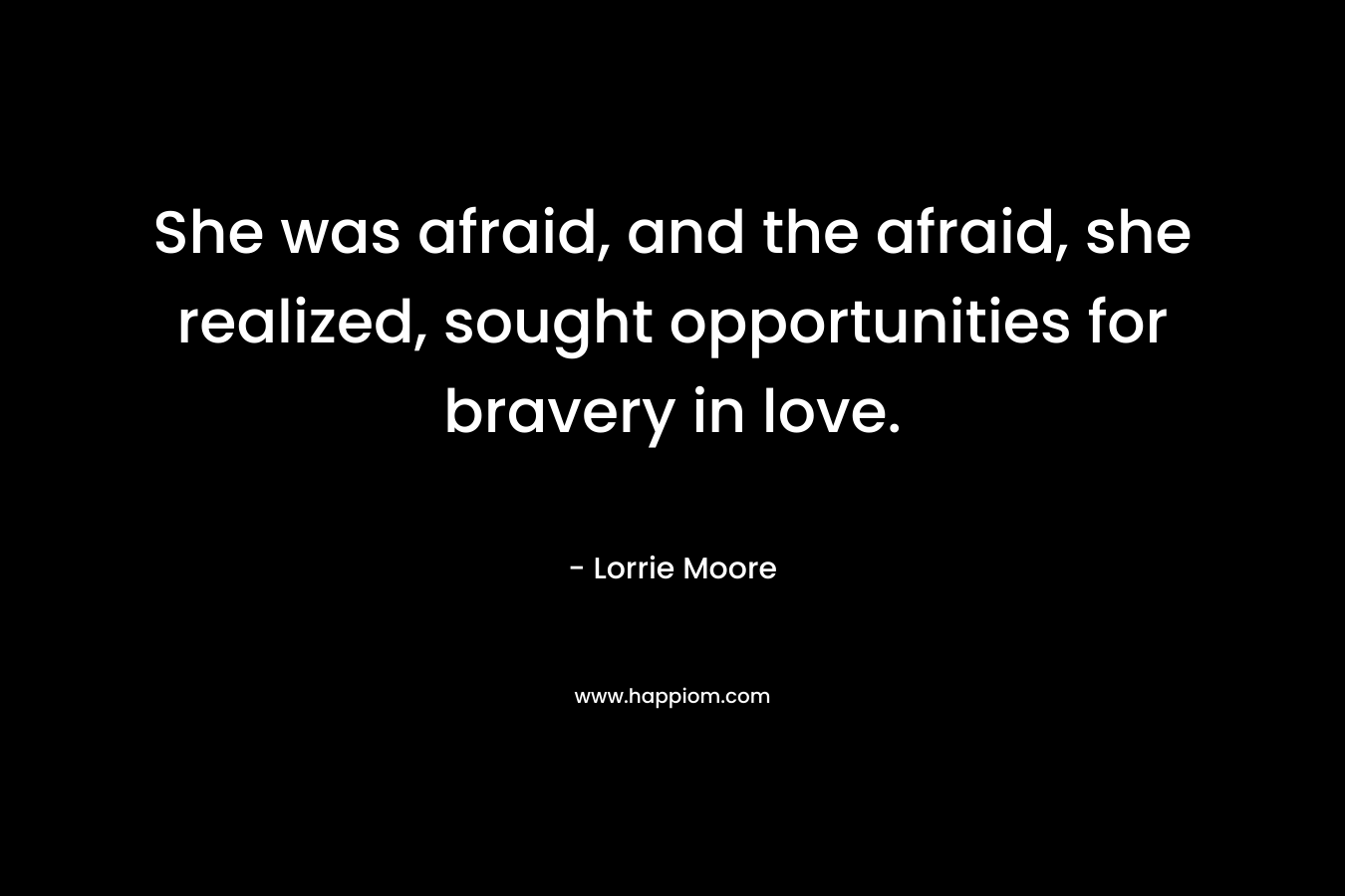 She was afraid, and the afraid, she realized, sought opportunities for bravery in love. – Lorrie Moore