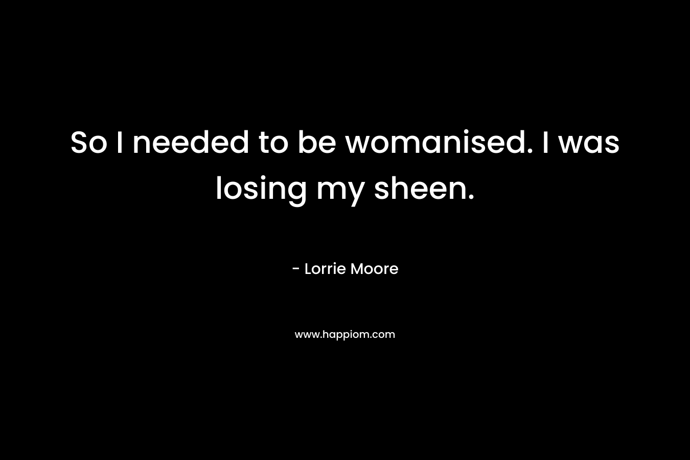 So I needed to be womanised. I was losing my sheen.