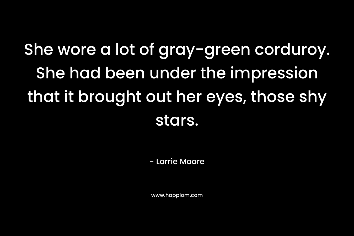 She wore a lot of gray-green corduroy. She had been under the impression that it brought out her eyes, those shy stars. – Lorrie Moore