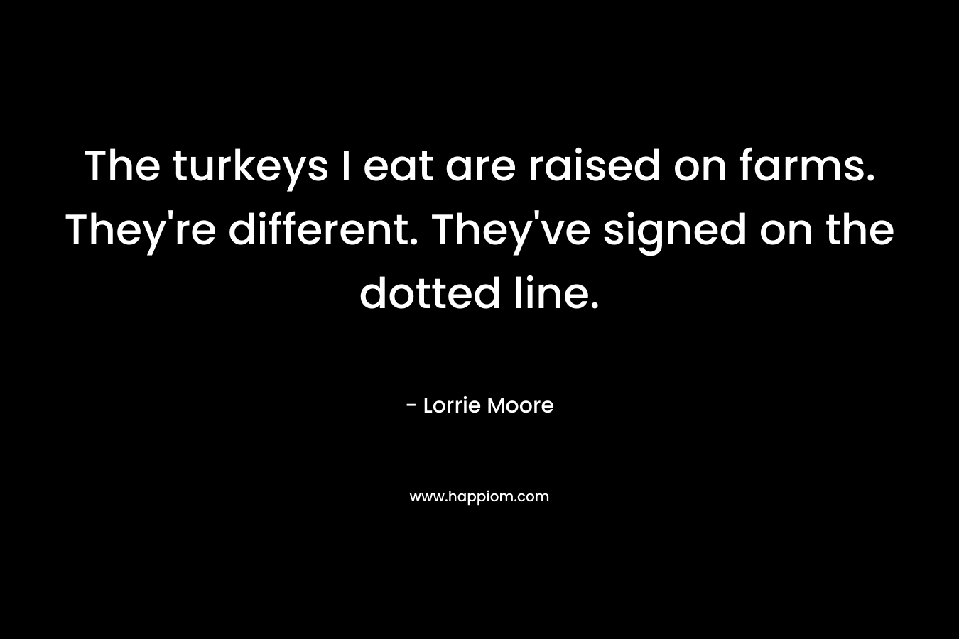 The turkeys I eat are raised on farms. They’re different. They’ve signed on the dotted line. – Lorrie Moore